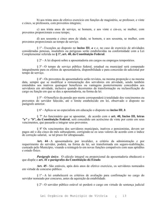 b) aos trinta anos de efetivo exercício em funções de magistério, se professor, e vinte
e cinco, se professora, com proventos integrais;

           c) aos trinta anos de serviço, se homem, e aos vinte e cin-co, se mulher, com
proventos proporcionais a esse tempo;

           d) aos sessenta e cinco anos de idade, se homem, e aos sessenta, se mulher, com
proventos proporcionais ao tempo de serviço.

           § 1º - Exceções ao disposto no inciso III, a e c, no caso de exercício de atividades
consideradas penosas, insalubres ou perigosas serão estabelecidas na conformidade com a Lei
Complementar referida no § 1º, art. 40, da Constituição Federal.

            § 2º - A lei disporá sobre a aposentadoria em cargos ou empregos temporários.

           § 3º - O tempo de serviço público federal, estadual ou municipal será computado
integralmente para os efeitos de aposentadoria, disponibilidade e para concessão do adicional por
tempo de serviço.

           § 4º - Os proventos da aposentadoria serão revistos, na mesma proporção e na mesma
data, sempre que se modificar a remuneração dos servidores em atividade, sendo também
estendidos aos inativos quaisquer benefícios ou vantagens posteriormente concedidos aos
servidores em atividade, inclusive quando decorrentes da transformação ou reclassificação do
cargo ou função em que se deu a aposentadoria, na forma da lei.

           § 5º - O benefício da pensão por morte corresponderá à totalidade dos vencimentos ou
proventos do servidor falecido, até o limite estabelecido em lei, observado o disposto no
parágrafo anterior.

            § 6º - Aplica-se ao especialista em educação o disposto no inciso III, b.

           § 7º Ao funcionário que se aposentar, de acordo com o art. 40, Inciso III, letras
"a" e "b", da Constituição Federal, será concedido um acréscimo de vinte por cento em seus
vencimentos, que passarão a integrar seus proventos.

           § 8º Os vencimentos dos servidores municipais, inativos e pensionistas, devem ser
pagos até o dia cinco do mês subseqüente, corrigindo-se os seus valores de acordo com o índice
de correção salarial, se tal prazo for ultrapassado.

             Art. 44 - A aposentadoria por invalidez, a critério da administração e por
requerimento do servidor, poderá, na forma da lei, ser transformada em seguro-reabilitação,
custeado pelo Município, visando a reintegrá-lo em novas funções compatíveis com suas aptidões
e estado físico.

           Parágrafo único. O cálculo integral ou proporcional da aposentadoria obedecerá o
que dispõe o art. 41 e parágrafos da Constituição do Estado

           Art. 45 - São estáveis, após dois anos de efetivo exercício, os servidores nomeados
em virtude de concurso público.

           § 1º - A lei estabelecerá os critérios de avaliação para confirmação no cargo do
servidor nomeado por concurso, antes da aquisição da estabilidade.

            § 2º - O servidor público estável só perderá o cargo em virtude de sentença judicial


              Lei Orgânica do Município de Vitória                          ¿     13
 