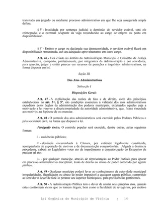 transitada em julgado ou mediante processo administrativo em que lhe seja assegurada ampla
defesa.

            § 3º - Invalidada por sentença judicial a demissão do servidor estável, será ele
reintegrado, e o eventual ocupante da vaga reconduzido ao cargo de origem ou posto em
disponibilidade.



            § 4º - Extinto o cargo ou declarada sua desnecessidade, o servidor estável ficará em
disponibilidade remunerada, até seu adequado aproveitamento em outro cargo.

           Art. 46 - Fica criado no âmbito da Administração Municipal o Conselho de Justiça
Administrativa, composto, paritariamente, por integrantes da Administração e por servidores,
para apreciar, julgar e emitir parecer em recursos de punições e inquéritos administrativos, na
forma disposta em lei.

                                             Seção III

                                      Dos Atos Administrativos

                                            Subseção I

                                         Disposições Gerais

            Art. 47 - A explicitação das razões de fato e de direito, além dos princípios
estabelecidos no art. 31, § 5º, são condições essenciais à validade dos atos administrativos
expedidos pelos órgãos da administração dos poderes municipais, excetuados aqueles cuja a
motivação a lei reserve a discricionariedade da autoridade administrativa, que, ficará vinculada
aos motivos, na hipótese de os enunciar.

            Art. 48 - O controle dos atos administrativos será exercido pelos Poderes Públicos e
pela sociedade civil, na forma que dispuser a lei.

           Parágrafo único. O controle popular será exercido, dentre outras, pelas seguintes
formas:

           I - audiências públicas;

             II - denúncia encaminhada à Câmara, por entidade legalmente constituída,
acompanhada de exposição de motivos e de documentação comprobatória. Julgada a denúncia
procedente, caberá ao Legislativo votar ato de impedimento e desautorização do Executivo de
praticar tal ato;

          III - por qualquer munícipe, através de representação ao Poder Público para apurar
em processo administrativo disciplinar, lesão de direito ou abuso de poder cometido por agente
público.

            Art. 49 - Qualquer munícipe poderá levar ao conhecimento da autoridade municipal
irregularidades, ilegalidades ou abuso de poder imputável a qualquer agente público, cumprindo
ao servidor o dever de fazê-lo perante seu superior hierárquico, para providências pertinentes.

            Art. 50 - A Administração Pública tem o dever de anular seus próprios atos, quando
estes contiverem vícios que os tornem ilegais, bem como a faculdade de revogá-los, por motivo


              Lei Orgânica do Município de Vitória                       ¿    14
 