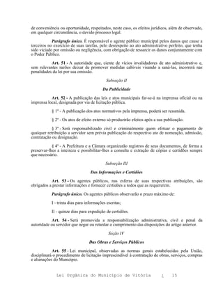 de conveniência ou oportunidade, respeitados, neste caso, os efeitos jurídicos, além de observado,
em qualquer circunstância, o devido processo legal.

            Parágrafo único. É responsável o agente público municipal pelos danos que cause a
terceiros no exercício de suas tarefas, pelo desrespeito ao ato administrativo perfeito, que tenha
sido viciado por omissão ou negligência, com obrigação de ressarcir os danos conjuntamente com
o Poder Público.

           Art. 51 - A autoridade que, ciente de vícios invalidadores de ato administrativo e,
sem relevantes razões deixar de promover medidas cabíveis visando a saná-las, incorrerá nas
penalidades da lei por sua omissão.

                                            Subseção II

                                         Da Publicidade

           Art. 52 - A publicação das leis e atos municipais far-se-á na imprensa oficial ou na
imprensa local, designada por via de licitação pública.

           § 1º - A publicação dos atos normativos pela imprensa, poderá ser resumida.

           § 2º - Os atos de efeito externo só produzirão efeitos após a sua publicação.

            § 3º - Será responsabilizado civil e criminalmente quem efetuar o pagamento de
qualquer retribuição a servidor sem prévia publicação do respectivo ato de nomeação, admissão,
contratação ou designação.

            § 4º - A Prefeitura e a Câmara organizarão registros de seus documentos, de forma a
preservar-lhes a inteireza e possibilitar-lhes a consulta e extração de cópias e certidões sempre
que necessário.

                                           Subseção III

                                  Das Informações e Certidões

           Art. 53 - Os agentes públicos, nas esferas de suas respectivas atribuições, são
obrigados a prestar informações e fornecer certidões a todos que as requererem.

           Parágrafo único. Os agentes públicos observarão o prazo máximo de:

           I - trinta dias para informações escritas;

           II - quinze dias para expedição de certidões.

            Art. 54 - Será promovida a responsabilização administrativa, civil e penal da
autoridade ou servidor que negar ou retardar o cumprimento das disposições do artigo anterior.

                                             Seção IV

                                 Das Obras e Serviços Públicos

            Art. 55 - Lei municipal, observadas as normas gerais estabelecidas pela União,
disciplinará o procedimento de licitação imprescindível à contratação de obras, serviços, compras
e alienações do Município.


              Lei Orgânica do Município de Vitória                         ¿     15
 