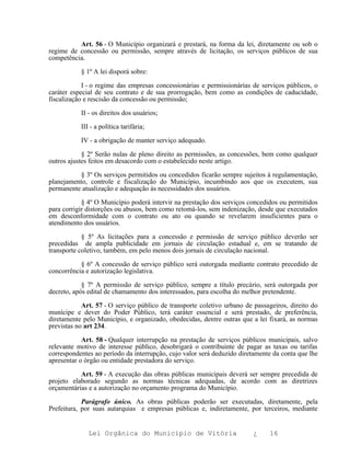 Art. 56 - O Município organizará e prestará, na forma da lei, diretamente ou sob o
regime de concessão ou permissão, sempre através de licitação, os serviços públicos de sua
competência.

           § 1º A lei disporá sobre:

            I - o regime das empresas concessionárias e permissionárias de serviços públicos, o
caráter especial de seu contrato e de sua prorrogação, bem como as condições de caducidade,
fiscalização e rescisão da concessão ou permissão;

           II - os direitos dos usuários;

           III - a política tarifária;

           IV - a obrigação de manter serviço adequado.

            § 2º Serão nulas de pleno direito as permissões, as concessões, bem como qualquer
outros ajustes feitos em desacordo com o estabelecido neste artigo.

          § 3º Os serviços permitidos ou concedidos ficarão sempre sujeitos à regulamentação,
planejamento, controle e fiscalização do Município, incumbindo aos que os executem, sua
permanente atualização e adequação às necessidades dos usuários.

            § 4º O Município poderá intervir na prestação dos serviços concedidos ou permitidos
para corrigir distorções ou abusos, bem como retomá-los, sem indenização, desde que executados
em desconformidade com o contrato ou ato ou quando se revelarem insuficientes para o
atendimento dos usuários.

            § 5º As licitações para a concessão e permissão de serviço público deverão ser
precedidas de ampla publicidade em jornais de circulação estadual e, em se tratando de
transporte coletivo, também, em pelo menos dois jornais de circulação nacional.

           § 6º A concessão de serviço público será outorgada mediante contrato precedido de
concorrência e autorização legislativa.

            § 7º A permissão de serviço público, sempre a título precário, será outorgada por
decreto, após edital de chamamento dos interessados, para escolha do melhor pretendente.

            Art. 57 - O serviço público de transporte coletivo urbano de passageiros, direito do
munícipe e dever do Poder Público, terá caráter essencial e será prestado, de preferência,
diretamente pelo Município, e organizado, obedecidas, dentre outras que a lei fixará, as normas
previstas no art 234.

            Art. 58 - Qualquer interrupção na prestação de serviços públicos municipais, salvo
relevante motivo de interesse público, desobrigará o contribuinte de pagar as taxas ou tarifas
correspondentes ao período da interrupção, cujo valor será deduzido diretamente da conta que lhe
apresentar o órgão ou entidade prestadora do serviço.

           Art. 59 - A execução das obras públicas municipais deverá ser sempre precedida de
projeto elaborado segundo as normas técnicas adequadas, de acordo com as diretrizes
orçamentárias e a autorização no orçamento programa do Município.

            Parágrafo único. As obras públicas poderão ser executadas, diretamente, pela
Prefeitura, por suas autarquias e empresas públicas e, indiretamente, por terceiros, mediante


              Lei Orgânica do Município de Vitória                       ¿    16
 