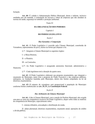 licitação.

           Art. 60 - É vedada à Administração Pública Municipal, direta e indireta, inclusive
entidades por ela mantida, a contratação de serviços e obras de empresas que não atendam às
normas de saúde, segurança no trabalho e proteção ambiental.

                                               Título IV

                                 DA ORGANIZAÇÃO DOS PODERES

                                               Capítulo I

                                     DO PODER LEGISLATIVO

                                                Seção I

                                     Das Garantias e Composição

           Art. 61 - O Poder Legislativo é exercido pela Câmara Municipal, constituída de
Vereadores, representantes do povo, eleitos na forma que dispuser a lei.

              § 1º - Integram a Câmara Municipal os seguintes órgãos:

              I - a Mesa Diretora;

              II - o Plenário;

              III - as Comissões.

              § 2º - Ao Poder Legislativo é assegurada autonomia funcional, administrativa e
financeira.

              § 3º - Cada legislatura terá a duração de quatro anos.

             Art. 62 - O Poder Legislativo elaborará sua proposta orçamentária, que integrará o
orçamento do Município, junto com a proposta do Poder Executivo e das empresas públicas,
autarquias, ou fundações mantidas pelo Município, dentro dos limites estipulados na lei de
diretrizes orçamentárias.

           Art. 63 - O número de vereadores será proporcional à população do Município
conforme limites estabelecidos no art. 29, IV, da Constituição Federal.

                                                Seção II

                                 Das Atribuições da Câmara Municipal

            Art. 64 - Cabe à Câmara Municipal, com a sanção do Prefeito Municipal, não exigida
esta para os casos de competência exclusiva do Poder Legislativo, dispor sobre todas as matérias
de competência do Município, especialmente sobre:

              I - sistema tributário, arrecadação e distribuição de renda;

            II - plano plurianual, diretrizes orçamentárias, orçamento anual, operações de crédito
e dívida pública;


                Lei Orgânica do Município de Vitória                         ¿   17
 