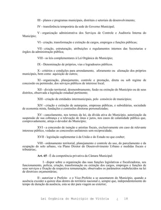III - planos e programas municipais, distritais e setoriais de desenvolvimento;

             IV - transferência temporária da sede do Governo Municipal;

             V - organização administrativa dos Serviços de Controle e Auditoria Interna do
Município;

             VI - criação, transformação e extinção de cargos, empregos e funções públicas;

           VII - criação, estruturação, atribuições e regulamentos internos das Secretarias e
órgãos da administração pública;

             VIII - as leis complementares à Lei Orgânica do Município;

             IX - Denominação de próprios, vias e logradouros públicos.

           X - critérios e condições para arrendamento, aforamento ou alienação dos próprios
municipais, bem como aquisição de outros;

           XI - organização, planejamento, controle e prestação, direta ou sob regime de
concessão ou permissão, dos serviços públicos de interesse local;

             XII - divisão territorial, desmembramento, fusão ou extinção do Município ou de seus
distritos, observada a legislação estadual pertinente;

             XIII - criação de entidades intermunicipais, pelo consórcio de municípios;

          XIV - criação e extinção de autarquias, empresas públicas, e subsidiárias, sociedade
de economia mista, fundações e comissões diretoras personalizadas;

           XV - cancelamento, nos termos da lei, da dívida ativa do Município, autorização da
suspensão de sua cobrança e a relevação de ônus e juros, nos casos de calamidade pública que,
comprovadamente, atinja o devedor do Município;

            XVI - a concessão de isenção e anistias fiscais, exclusivamente em caso de relevante
interesse público, vedadas as concessões unilaterais sem reciprocidade;

             XVII - legislação suplementar à da União e do Estado no que couber;

              VIII - ordenamento territorial, planejamento e controle do uso, do parcelamento e da
ocupação do solo urbano, via Plano Diretor do Desenvolvimento Urbano e medidas fiscais e
tributárias;.

             Art. 65 - É da competência privativa da Câmara Municipal:

                 I - dispor sobre a organização das suas funções legislativas e fiscalizadoras, seu
funcionamento, polícia, criação, transformação ou extinção dos cargos, empregos e funções de
seus serviços e fixação da respectiva remuneração, observados os parâmetros estabelecidos na lei
de diretrizes orçamentárias;

           II - autorizar o Prefeito e o Vice-Prefeito a se ausentarem do Município, quando a
ausência exceder a quinze dias dentro do território nacional e, sempre que, independentemente do
tempo de duração da ausência, esta se der para viagem ao exterior;



               Lei Orgânica do Município de Vitória                         ¿      18
 