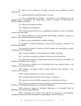 III - sustar os atos normativos do Poder Executivo que exorbitem do poder
regulamentar.

           IV - mudar, temporária ou definitivamente, a sua sede;

             V - fixar a remuneração do Prefeito, Vice-Prefeito e dos Vereadores em cada
legislatura, para a subseqüente, não ultrapassando o limite, em espécie, da remuneração do
Prefeito, vedada a vinculação;

           VI - elaborar seu Regimento Interno;

           VII - emendar esta Lei Orgânica;

           VIII - zelar pela preservação de sua competência legislativa em face da atribuição
normativa do outro poder;

             IX - julgar anualmente as contas prestadas pelo Prefeito Municipal e apreciar os
relatórios sobre execução dos planos de governo;

           X - julgar as contas prestadas pelos membros da Mesa;

           XI - fiscalizar e controlar, diretamente, os atos do Poder Executivo, incluídos os da
administração indireta;

            XII - proceder à tomada de contas do Prefeito quando não apresentadas no prazo
estabelecido nesta Lei Orgânica;

           XIII - autorizar referendo e convocar plebiscito no âmbito Municipal;

           XIV - autorizar, previamente, a alienação de concessão de terras públicas;

           XV - dispor sobre limites e condições para concessão de garantia do Município em
operações de crédito externo e interno;

           XVI - dar posse ao Prefeito e ao Vice-Prefeito, bem como declarar extinto o seu
mandato, nos casos previstos em lei;

            XVII - solicitar intervenção estadual, quando necessária, para assegurar o livre
exercício de suas funções;

           XVIII - solicitar informações, por escrito, ao Executivo;

           XIX - conceder licença ao Prefeito, Vice-Prefeito e Vereadores;

           XX - apreciar os vetos do Prefeito a projetos de lei aprovados pela Câmara;

            XXI - autorizar, por dois terços de seus membros, a instauração de processo contra o
Prefeito e o Vice-Prefeito do Município e os Secretários Municipais;

           XXII - processar e julgar os Secretários Municipais e o Procurador Geral do
Município, nos crimes de responsabilidade;

           XXIII - encaminhar ao Executivo, até o dia dez de cada mês, as demonstrações
contábeis do mês anterior, para incorporação à contabilidade central da Prefeitura;


              Lei Orgânica do Município de Vitória                       ¿     19
 