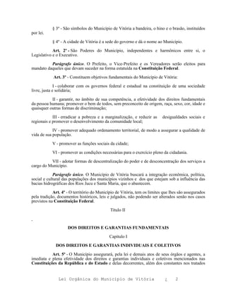 § 3º - São símbolos do Município de Vitória a bandeira, o hino e o brasão, instituídos
por lei.

           § 4º - A cidade de Vitória é a sede do governo e dá o nome ao Município.

            Art. 2º - São Poderes do Município, independentes e harmônicos entre si, o
Legislativo e o Executivo.

          Parágrafo único. O Prefeito, o Vice-Prefeito e os Vereadores serão eleitos para
mandato daqueles que devam suceder na forma estatuída na Constituição Federal.

            Art. 3º - Constituem objetivos fundamentais do Município de Vitória:

              I - colaborar com os governos federal e estadual na constituição de uma sociedade
livre, justa e solidária;

           II - garantir, no âmbito de sua competência, a efetividade dos direitos fundamentais
da pessoa humana; promover o bem de todos, sem preconceito de origem, raça, sexo, cor, idade e
quaisquer outras formas de discriminação;

            III - erradicar a pobreza e a marginalização, e reduzir as    desigualdades sociais e
regionais e promover o desenvolvimento da comunidade local;

            IV - promover adequado ordenamento territorial, de modo a assegurar a qualidade de
vida de sua população.

           V - promover as funções sociais da cidade;

           VI - promover as condições necessárias para o exercício pleno da cidadania.

          VII - adotar formas de descentralização do poder e de desconcentração dos serviços a
cargo do Município.

            Parágrafo único. O Município de Vitória buscará a integração econômica, política,
social e cultural das populações dos municípios vizinhos e dos que estejam sob a influência das
bacias hidrográficas dos Rios Jucu e Santa Maria, que o abastecem.

            Art. 4º - O território do Município de Vitória, tem os limites que lhes são assegurados
pela tradição, documentos históricos, leis e julgados, não podendo ser alterados senão nos casos
previstos na Constituição Federal.

                                            Título II



                    DOS DIREITOS E GARANTIAS FUNDAMENTAIS

                                            Capítulo I

             DOS DIREITOS E GARANTIAS INDIVIDUAIS E COLETIVOS

           Art. 5º - O Município assegurará, pela lei e demais atos de seus órgãos e agentes, a
imediata e plena efetividade dos direitos e garantias individuais e coletivos mencionados nas
Constituições da República e do Estado e delas decorrentes, além dos constantes nos tratados


               Lei Orgânica do Município de Vitória                         ¿     2
 
