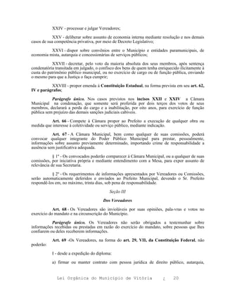 XXIV - processar e julgar Vereadores;

            XXV - deliberar sobre assunto de economia interna mediante resolução e nos demais
casos de sua competência privativa, por meio de Decreto Legislativo;

          XXVI - dispor sobre convênios entre o Município e entidades paramunicipais, de
economia mista, autarquia e concessionárias de serviços públicos;

            XXVII - decretar, pelo voto da maioria absoluta dos seus membros, após sentença
condenatória transitada em julgado, o confisco dos bens de quem tenha enriquecido ilicitamente à
custa do patrimônio público municipal, ou no exercício de cargo ou de função pública, enviando
o mesmo para que a Justiça o faça cumprir;

          XXVIII - propor emenda à Constituição Estadual, na forma prevista em seu art. 62,
IV e parágrafos;

           Parágrafo único. Nos casos previstos nos incisos XXII e XXIV a Câmara
Municipal na condenação, que somente será proferida por dois terços dos votos de seus
membros, declarará a perda do cargo e a inabilitação, por oito anos, para exercício de função
pública sem prejuízo das demais sanções judiciais cabíveis.

          Art. 66 - Compete à Câmara propor ao Prefeito a execução de qualquer obra ou
medida que interesse à coletividade ou serviço público, mediante indicação.

           Art. 67 - A Câmara Municipal, bem como qualquer de suas comissões, poderá
convocar qualquer integrante do Poder Público Municipal para prestar, pessoalmente,
informações sobre assunto previamente determinado, importando crime de responsabilidade a
ausência sem justificativa adequada.

            § 1º - Os convocados poderão comparecer à Câmara Municipal, ou a qualquer de suas
comissões, por iniciativa própria e mediante entendimento com a Mesa, para expor assunto de
relevância de sua Secretaria.

           § 2º - Os requerimentos de informações apresentados por Vereadores ou Comissões,
serão automaticamente deferidos e enviados ao Prefeito Municipal, devendo o Sr. Prefeito
respondê-los em, no máximo, trinta dias, sob pena de responsabilidade.

                                           Seção III

                                       Dos Vereadores

            Art. 68 - Os Vereadores são invioláveis por suas opiniões, pala-vras e votos no
exercício do mandato e na circunscrição do Município.

           Parágrafo único. Os Vereadores não serão obrigados a testemunhar sobre
informações recebidas ou prestadas em razão do exercício do mandato, sobre pessoas que lhes
confiarem ou deles receberem informações.

           Art. 69 -Os Vereadores, na forma do art. 29, VII, da Constituição Federal, não
poderão:

           I - desde a expedição do diploma:

           a) firmar ou manter contrato com pessoa jurídica de direito público, autarquia,


              Lei Orgânica do Município de Vitória                       ¿    20
 