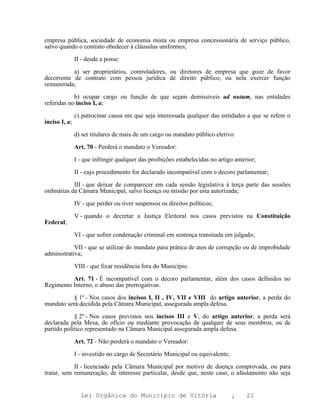 empresa pública, sociedade de economia mista ou empresa concessionária de serviço público,
salvo quando o contrato obedecer à cláusulas uniformes;

               II - desde a posse:

           a) ser proprietários, controladores, ou diretores de empresa que goze de favor
decorrente de contrato com pessoa jurídica de direito público, ou nela exercer função
remunerada;

            b) ocupar cargo ou função de que sejam demissíveis ad nutum, nas entidades
referidas no inciso I, a;

               c) patrocinar causa em que seja interessada qualquer das entidades a que se refere o
inciso I, a;

               d) ser titulares de mais de um cargo ou mandato público eletivo.

               Art. 70 - Perderá o mandato o Vereador:

               I - que infringir qualquer das proibições estabelecidas no artigo anterior;

               II - cujo procedimento for declarado incompatível com o decoro parlamentar;

            III - que deixar de comparecer em cada sessão legislativa à terça parte das sessões
ordinárias da Câmara Municipal, salvo licença ou missão por esta autorizada;

               IV - que perder ou tiver suspensos os direitos políticos;

               V - quando o decretar a Justiça Eleitoral nos casos previstos na Constituição
Federal;

               VI - que sofrer condenação criminal em sentença transitada em julgado;

            VII - que se utilizar do mandato para prática de atos de corrupção ou de improbidade
administrativa;

               VIII - que fixar residência fora do Município.

          Art. 71 - É incompatível com o decoro parlamentar, além dos casos definidos no
Regimento Interno, o abuso das prerrogativas.

           § 1º - Nos casos dos incisos I, II , IV, VII e VIII do artigo anterior, a perda do
mandato será decidida pela Câmara Municipal, assegurada ampla defesa.

            § 2º - Nos casos previstos nos incisos III e V, do artigo anterior, a perda será
declarada pela Mesa, de ofício ou mediante provocação de qualquer de seus membros, ou de
partido político representado na Câmara Municipal assegurada ampla defesa.

               Art. 72 - Não perderá o mandato o Vereador:

               I - investido no cargo de Secretário Municipal ou equivalente;

            II - licenciado pela Câmara Municipal por motivo de doença comprovada, ou para
tratar, sem remuneração, de interesse particular, desde que, neste caso, o afastamento não seja


                 Lei Orgânica do Município de Vitória                           ¿     21
 