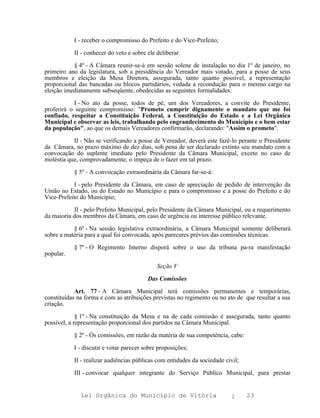 I - receber o compromisso do Prefeito e do Vice-Prefeito;

           II - conhecer do veto e sobre ele deliberar.

           § 4º - A Câmara reunir-se-á em sessão solene de instalação no dia 1º de janeiro, no
primeiro ano da legislatura, sob a presidência do Vereador mais votado, para a posse de seus
membros e eleição da Mesa Diretora, assegurada, tanto quanto possível, a representação
proporcional das bancadas ou blocos partidários, vedada a recondução para o mesmo cargo na
eleição imediatamente subseqüente, obedecidas as seguintes formalidades:

            I - No ato da posse, todos de pé, um dos Vereadores, a convite do Presidente,
proferirá o seguinte compromisso: "Prometo cumprir dignamente o mandato que me foi
confiado, respeitar a Constituição Federal, a Constituição do Estado e a Lei Orgânica
Municipal e observar as leis, trabalhando pelo engrandecimento do Município e o bem estar
da população", ao que os demais Vereadores confirmarão, declarando: "Assim o prometo".

           II - Não se verificando a posse de Vereador, deverá este fazê-lo perante o Presidente
da Câmara, no prazo máximo de dez dias, sob pena de ser declarado extinto seu mandato com a
convocação do suplente imediato pelo Presidente da Câmara Municipal, exceto no caso de
moléstia que, comprovadamente, o impeça de o fazer em tal prazo.

           § 5º - A convocação extraordinária da Câmara far-se-á:

           I - pelo Presidente da Câmara, em caso de apreciação de pedido de intervenção da
União no Estado, ou do Estado no Município e para o compromisso e a posse do Prefeito e do
Vice-Prefeito do Município;

           II - pelo Prefeito Municipal, pelo Presidente da Câmara Municipal, ou a requerimento
da maioria dos membros da Câmara, em caso de urgência ou interesse público relevante.

           § 6º - Na sessão legislativa extraordinária, a Câmara Municipal somente deliberará
sobre a matéria para a qual foi convocada, após pareceres prévios das comissões técnicas.

           § 7º - O Regimento Interno disporá sobre o uso da tribuna pa-ra manifestação
popular.

                                             Seção V

                                         Das Comissões

            Art. 77 - A Câmara Municipal terá comissões permanentes e temporárias,
constituídas na forma e com as atribuições previstas no regimento ou no ato de que resultar a sua
criação.

             § 1º - Na constituição da Mesa e na de cada comissão é assegurada, tanto quanto
possível, a representação proporcional dos partidos na Câmara Municipal.

           § 2º - Òs comissões, em razão da matéria de sua competência, cabe:

           I - discutir e votar parecer sobre proposições;

           II - realizar audiências públicas com entidades da sociedade civil;

           III - convocar qualquer integrante do Serviço Público Municipal, para prestar


              Lei Orgânica do Município de Vitória                         ¿     23
 