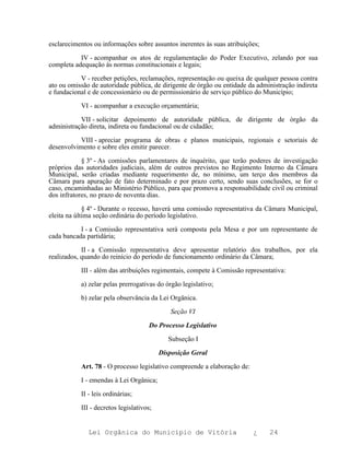 esclarecimentos ou informações sobre assuntos inerentes às suas atribuições;

           IV - acompanhar os atos de regulamentação do Poder Executivo, zelando por sua
completa adequação às normas constitucionais e legais;

           V - receber petições, reclamações, representação ou queixa de qualquer pessoa contra
ato ou omissão de autoridade pública, de dirigente de órgão ou entidade da administração indireta
e fundacional e de concessionário ou de permissionário de serviço público do Município;

           VI - acompanhar a execução orçamentária;

           VII - solicitar depoimento de autoridade pública, de dirigente de órgão da
administração direta, indireta ou fundacional ou de cidadão;

           VIII - apreciar programa de obras e planos municipais, regionais e setoriais de
desenvolvimento e sobre eles emitir parecer.

            § 3º - As comissões parlamentares de inquérito, que terão poderes de investigação
próprios das autoridades judiciais, além de outros previstos no Regimento Interno da Câmara
Municipal, serão criadas mediante requerimento de, no mínimo, um terço dos membros da
Câmara para apuração de fato determinado e por prazo certo, sendo suas conclusões, se for o
caso, encaminhadas ao Ministério Público, para que promova a responsabilidade civil ou criminal
dos infratores, no prazo de noventa dias.

             § 4º - Durante o recesso, haverá uma comissão representativa da Câmara Municipal,
eleita na última seção ordinária do período legislativo.

           I - a Comissão representativa será composta pela Mesa e por um representante de
cada bancada partidária;

            II - a Comissão representativa deve apresentar relatório dos trabalhos, por ela
realizados, quando do reinício do período de funcionamento ordinário da Câmara;

           III - além das atribuições regimentais, compete à Comissão representativa:

           a) zelar pelas prerrogativas do órgão legislativo;

           b) zelar pela observância da Lei Orgânica.

                                             Seção VI

                                      Do Processo Legislativo

                                             Subseção I

                                          Disposição Geral

           Art. 78 - O processo legislativo compreende a elaboração de:

           I - emendas à Lei Orgânica;

           II - leis ordinárias;

           III - decretos legislativos;


              Lei Orgânica do Município de Vitória                        ¿    24
 