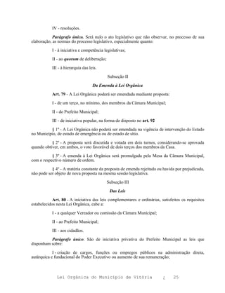 IV - resoluções.

            Parágrafo único. Será nulo o ato legislativo que não observar, no processo de sua
elaboração, as normas do processo legislativo, especialmente quanto:

           I - à iniciativa e competência legislativas;

           II - ao quorum de deliberação;

           III - à hierarquia das leis.

                                            Subseção II

                                    Da Emenda à Lei Orgânica

           Art. 79 - A Lei Orgânica poderá ser emendada mediante proposta:

           I - de um terço, no mínimo, dos membros da Câmara Municipal;

           II - do Prefeito Municipal;

           III - de iniciativa popular, na forma do disposto no art. 92

          § 1º - A Lei Orgânica não poderá ser emendada na vigência de intervenção do Estado
no Município, de estado de emergência ou de estado de sítio.

           § 2º - A proposta será discutida e votada em dois turnos, considerando-se aprovada
quando obtiver, em ambos, o voto favorável de dois terços dos membros da Casa.

           § 3º - A emenda à Lei Orgânica será promulgada pela Mesa da Câmara Municipal,
com o respectivo número de ordem.

           § 4º - A matéria constante da proposta de emenda rejeitada ou havida por prejudicada,
não pode ser objeto de nova proposta na mesma sessão legislativa.

                                            Subseção III

                                             Das Leis

            Art. 80 - A iniciativa das leis complementares e ordinárias, satisfeitos os requisitos
estabelecidos nesta Lei Orgânica, cabe a:

           I - a qualquer Vereador ou comissão da Câmara Municipal;

           II - ao Prefeito Municipal;

           III - aos cidadãos.

          Parágrafo único. São de iniciativa privativa do Prefeito Municipal as leis que
disponham sobre:

            I - criação de cargos, funções ou empregos públicos na administração direta,
autárquica e fundacional do Poder Executivo ou aumento de sua remuneração;



              Lei Orgânica do Município de Vitória                        ¿     25
 