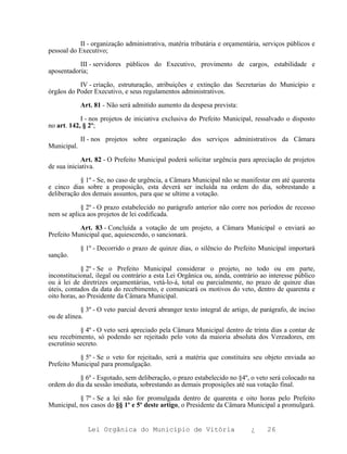 II - organização administrativa, matéria tributária e orçamentária, serviços públicos e
pessoal do Executivo;

           III - servidores públicos do Executivo, provimento de cargos, estabilidade e
aposentadoria;

           IV - criação, estruturação, atribuições e extinção das Secretarias do Município e
órgãos do Poder Executivo, e seus regulamentos administrativos.

             Art. 81 - Não será admitido aumento da despesa prevista:

            I - nos projetos de iniciativa exclusiva do Prefeito Municipal, ressalvado o disposto
no art. 142, § 2º;

             II - nos projetos sobre organização dos serviços administrativos da Câmara
Municipal.

            Art. 82 - O Prefeito Municipal poderá solicitar urgência para apreciação de projetos
de sua iniciativa.

           § 1º - Se, no caso de urgência, a Câmara Municipal não se manifestar em até quarenta
e cinco dias sobre a proposição, esta deverá ser incluída na ordem do dia, sobrestando a
deliberação dos demais assuntos, para que se ultime a votação.

           § 2º - O prazo estabelecido no parágrafo anterior não corre nos períodos de recesso
nem se aplica aos projetos de lei codificada.

           Art. 83 - Concluída a votação de um projeto, a Câmara Municipal o enviará ao
Prefeito Municipal que, aquiescendo, o sancionará.

             § 1º - Decorrido o prazo de quinze dias, o silêncio do Prefeito Municipal importará
sanção.

             § 2º - Se o Prefeito Municipal considerar o projeto, no todo ou em parte,
inconstitucional, ilegal ou contrário a esta Lei Orgânica ou, ainda, contrário ao interesse público
ou à lei de diretrizes orçamentárias, vetá-lo-á, total ou parcialmente, no prazo de quinze dias
úteis, contados da data do recebimento, e comunicará os motivos do veto, dentro de quarenta e
oito horas, ao Presidente da Câmara Municipal.

            § 3º - O veto parcial deverá abranger texto integral de artigo, de parágrafo, de inciso
ou de alínea.

            § 4º - O veto será apreciado pela Câmara Municipal dentro de trinta dias a contar de
seu recebimento, só podendo ser rejeitado pelo voto da maioria absoluta dos Vereadores, em
escrutínio secreto.

           § 5º - Se o veto for rejeitado, será a matéria que constituíra seu objeto enviada ao
Prefeito Municipal para promulgação.

           § 6º - Esgotado, sem deliberação, o prazo estabelecido no §4º, o veto será colocado na
ordem do dia da sessão imediata, sobrestando as demais proposições até sua votação final.

           § 7º - Se a lei não for promulgada dentro de quarenta e oito horas pelo Prefeito
Municipal, nos casos do §§ 1º e 5º deste artigo, o Presidente da Câmara Municipal a promulgará.


               Lei Orgânica do Município de Vitória                        ¿     26
 