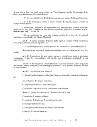 Se este não o fizer em igual prazo, caberá ao Vice-Presidente fazê-lo. Na omissão deste,
observar-se-á disposto no Regimento Interno.

           § 8º - O prazo referido no § 4º não flui nos períodos de recesso da Câmara Municipal.

            § 9º - A lei promulgada tomará o mesmo número da original, quando se tratar de
rejeição de veto parcial.

            § 10 - O veto à matéria de lei orçamentária será apreciado pela Câmara Municipal,
dentro de dez dias úteis, contados da data do seu recebimento, observado o disposto no § 6º,
deste artigo e no § 2º, do art. 76.

           § 11 - A manutenção do veto não restaura matéria do projeto de lei original,
suprimida ou modificada pela Câmara Municipal.

           Art. 84 - A matéria constante de projeto de lei rejeitado somente poderá constituir de
novo projeto, na mesma sessão legislativa se:

           I - se constituir proposta da maioria absoluta dos membros da Câmara Municipal; e

           II - rejeitada por motivos de inconstitucionalidade, esta, na representação, tiver sido
sanada.

          Art. 85 - O projeto de lei, que receber pareceres contrários de todas as comissões
permanentes a que for encaminhado, será havido por prejudicado, implicando o seu
arquivamento.

           Art. 86 - A deliberação da Câmara Municipal e de suas comissões, salvo disposição
em contrário nesta Lei Orgânica, será tomada pela maioria de votos, presente a maioria absoluta
de seus membros.

           Art. 87 - Dependem do voto favorável:

           I - da maioria absoluta dos membros da Câmara, a aprovação, revogação e alterações
de:

           a) Lei Orgânica dos órgãos municipais;

           b) Regimento Interno da Câmara Municipal;

           c) criação de cargos e fixação de vencimentos de servidores.

           II - de três quintos dos membros da Câmara a autorização para:

           a) concessão de serviços públicos;

           b) concessão de direito real de uso de bens imóveis;

           c) alienação de bens imóveis;

           d) aquisição de bens imóveis por doação com encargo;

           e) outorga de títulos e honrarias;



              Lei Orgânica do Município de Vitória                        ¿     27
 