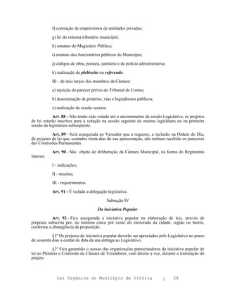 f) contração de empréstimos de entidades privadas;

           g) lei do sistema tributário municipal;

           h) estatuto do Magistério Público;

           i) estatuto dos funcionários públicos do Município;

           j) códigos de obra, postura, sanitário e de polícia administrativa;

           k) realização de plebiscito ou referendo.

           III - de dois terços dos membros da Câmara:

           a) rejeição do parecer prévio do Tribunal de Contas;

           b) denominação de próprios, vias e logradouros públicos;

           c) realização de sessão secreta.

            Art. 88 - Não tendo sido votado até o encerramento da sessão Legislativa, os projetos
de lei estarão inscritos para a votação na sessão seguinte da mesma legislatura ou na primeira
sessão da legislatura subseqüente.

            Art. 89 - Será assegurada ao Vereador que a requerer, a inclusão na Ordem do Dia,
de projetos de lei que, contados trinta dias de sua apresentação, não tenham recebido os pareceres
das Comissões Permanentes.

           Art. 90 - São objeto de deliberação da Câmara Municipal, na forma do Regimento
Interno:

           I - indicações;

           II - moções;

           III - requerimentos.

           Art. 91 - É vedada a delegação legislativa.

                                           Subseção IV

                                     Da Iniciativa Popular

           Art. 92 - Fica assegurada a iniciativa popular na elaboração de leis, através de
proposta subscrita por, no mínimo cinco por cento do eleitorado da cidade, região ou bairro,
conforme a abrangência da proposição.

            §1º Os projetos de iniciativa popular deverão ser apreciados pelo Legislativo no prazo
de sessenta dias a contar da data da sua entrega ao Legislativo.

            §2º Fica garantido o acesso das organizações patrocinadoras da iniciativa popular de
lei ao Plenário e Comissão da Câmara de Vereadores, com direito a voz, durante a tramitação do
projeto



              Lei Orgânica do Município de Vitória                          ¿    28
 