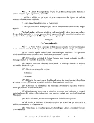 Art. 93 - A Câmara Municipal fará o Projeto de Lei de iniciativa popular tramitar de
acordo com suas regras regimentais, incluindo:

             I - audiência pública em que sejam ouvidos representantes dos signatários, podendo
esta ser realizada perante comissão;

            II - prazo de deliberação previsto no Regimento;

            III - votação conclusiva pela aprovação, com ou sem emendas ou substitutivo, ou pela
rejeição.

            Parágrafo único. A Câmara Municipal pode, em votação prévia, deixar de conhecer
Projeto de Lei de iniciativa popular que seja, desde logo, considerado inconstitucional, injurídico
ou não se atenha à competência do Município, na forma regimental.

                                           Subseção V

                                      Da Consulta Popular

           Art. 94 - O Poder Público Municipal poderá realizar consultas populares para decidir
sobre assuntos de âmbito local, cujas medidas deverão ser tomadas diretamente pelo Município.

            § 1º - A consulta popular será solicitada ou subscrita por, no mínimo, cinco por cento
do eleitorado inscrito no Município, com a identificação do título eleitoral.

            § 2º - O Município solicitará à Justiça Eleitoral que expeça instrução, presida a
realização e apure os resultados da consulta popular.

            § 3º - Quando convocar plebiscito ou referendo, o Município alocará os recursos
necessários à sua realização.

            § 4º - São formas de consulta popular:

            I - plebiscito;

            II - referendo.

          § 5º - Plebiscito é a manifestação do eleitorado sobre fato específico, decisão política,
programa ou obra pública, a ser exercitado no âmbito da competência municipal.

           § 6º - Referendo é a manifestação do eleitorado sobre matéria legislativa de âmbito
municipal decidida no todo ou em parte.

           § 7º - Consideram-se aprovadas as consultas populares que obtiverem o voto da
maioria absoluta dos eleitores, havendo votado, pelo menos, a metade mais um, do eleitorado do
Município.

            § 8º - Serão realizados, no máximo, um plebiscito e um referendo por ano.

            § 9º - É vedada a realização de consulta popular nos seis meses que antecedem as
eleições para qualquer nível de governo.

           § 10 - O resultado da consulta popular, proclamado pela Câmara Municipal, vinculará
o Poder Público.


               Lei Orgânica do Município de Vitória                        ¿     29
 