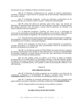 internacionais de que a República Federativa do Brasil seja parte.

           Art. 6º - O Município estabelecerá por lei, sanções de natureza administrativa,
econômica e financeira a quem incorrer em qualquer tipo de discriminação, independentemente
das sanções criminais.

            Art. 7º - O Município assegurará, a todos que solicitarem, as informações de seu
interesse particular, ou de interesse coletivo ou geral, sob pena de responsabilidade.

             Art. 8º - Todos têm direito de participar, pelos meios legais, das decisões do
Município e do aperfeiçoamento democrático de suas instituições, exercendo a soberania popular
pelo sufrágio universal e pelo voto direto e secreto, além do plebiscito, do referendo e da
iniciativa popular no processo legislativo.

            § 1º - O Município prestigiará e facultará, nos termos da lei, a participação da
coletividade na formulação e execução das políticas públicas em seu território, como também no
permanente controle popular da legalidade e da moralidade dos atos dos Poderes Públicos.

            § 2º - Além das diversas formas de participação popular previstas nesta Lei Orgânica,
fica assegurada a existência de Conselhos Populares, não cabendo ao Poder Público qualquer tipo
de interferência nos Conselhos e Associações Populares.

           Art. 9º - Fica assegurado, na forma da lei, o caráter democrático na formulação e
execução das políticas e no controle das ações governamentais através de mecanismos que
garantam a participação da sociedade civil.

            Art. 10 - As omissões dos agentes do Poder Público que tornem inviável o exercício
dos direitos constitucionais serão sanadas na esfera administrativa, sob pena de responsabilidade
da autoridade competente, no prazo máximo de trinta dias, após requerimento do interessado,
sem prejuízo da utilização de medidas judiciais.

            Art. 11 - Não poderão constar de registro, ou de banco de dados de entidades
governamentais ou de caráter público, as informações referentes a convicção filosófica, política
ou religiosa, nem as que se reportem a filiação partidária ou sindical, nem as que digam respeito à
vida privada e à intimidade pessoal, salvo quando se tratar de processamento estatístico e não
individualizado.

                                            Capítulo II

                                  DOS DIREITOS SOCIAIS

           Art. 12 - O Município de Vitória assegurará, em seu território e nos limites de sua
competência, a plenitude e a inviolabilidade dos direitos e garantias sociais previstas na
Constituição Federal, inclusive as concernentes aos trabalhadores urbanos e rurais.

           Art. 13 - A liberdade de associação profissional ou sindical será assegurada pelos
agentes públicos municipais, respeitados os princípios estabelecidos na Constituição Federal.

           Art. 14 - Ninguém poderá ser privado dos serviços públicos essenciais.

                                            Título III

                           DA ORGANIZAÇÃO DO MUNICÍPIO



               Lei Orgânica do Município de Vitória                         ¿     3
 