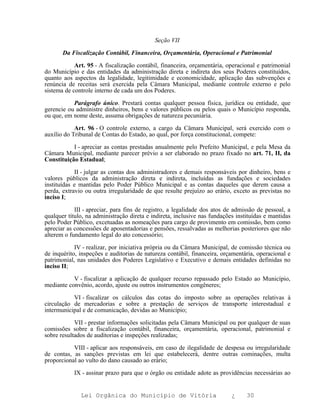 Seção VII

       Da Fiscalização Contábil, Financeira, Orçamentária, Operacional e Patrimonial

            Art. 95 - A fiscalização contábil, financeira, orçamentária, operacional e patrimonial
do Município e das entidades da administração direta e indireta dos seus Poderes constituídos,
quanto aos aspectos da legalidade, legitimidade e economicidade, aplicação das subvenções e
renúncia de receitas será exercida pela Câmara Municipal, mediante controle externo e pelo
sistema de controle interno de cada um dos Poderes.

           Parágrafo único. Prestará contas qualquer pessoa física, jurídica ou entidade, que
gerencie ou administre dinheiros, bens e valores públicos ou pelos quais o Município responda,
ou que, em nome deste, assuma obrigações de natureza pecuniária.

            Art. 96 - O controle externo, a cargo da Câmara Municipal, será exercido com o
auxílio do Tribunal de Contas do Estado, ao qual, por força constitucional, compete:

           I - apreciar as contas prestadas anualmente pelo Prefeito Municipal, e pela Mesa da
Câmara Municipal, mediante parecer prévio a ser elaborado no prazo fixado no art. 71, II, da
Constituição Estadual;

            II - julgar as contas dos administradores e demais responsáveis por dinheiro, bens e
valores públicos da administração direta e indireta, incluídas as fundações e sociedades
instituídas e mantidas pelo Poder Público Municipal e as contas daqueles que derem causa a
perda, extravio ou outra irregularidade de que resulte prejuízo ao erário, exceto as previstas no
inciso I;

            III - apreciar, para fins de registro, a legalidade dos atos de admissão de pessoal, a
qualquer título, na administração direta e indireta, inclusive nas fundações instituídas e mantidas
pelo Poder Público, excetuadas as nomeações para cargo de provimento em comissão, bem como
apreciar as concessões de aposentadorias e pensões, ressalvadas as melhorias posteriores que não
alterem o fundamento legal do ato concessório;

            IV - realizar, por iniciativa própria ou da Câmara Municipal, de comissão técnica ou
de inquérito, inspeções e auditorias de natureza contábil, financeira, orçamentária, operacional e
patrimonial, nas unidades dos Poderes Legislativo e Executivo e demais entidades definidas no
inciso II;

           V - fiscalizar a aplicação de qualquer recurso repassado pelo Estado ao Município,
mediante convênio, acordo, ajuste ou outros instrumentos congêneres;

           VI - fiscalizar os cálculos das cotas do imposto sobre as operações relativas à
circulação de mercadorias e sobre a prestação de serviços de transporte interestadual e
intermunicipal e de comunicação, devidas ao Município;

            VII - prestar informações solicitadas pela Câmara Municipal ou por qualquer de suas
comissões sobre a fiscalização contábil, financeira, orçamentária, operacional, patrimonial e
sobre resultados de auditorias e inspeções realizadas;

           VIII - aplicar aos responsáveis, em caso de ilegalidade de despesa ou irregularidade
de contas, as sanções previstas em lei que estabelecerá, dentre outras cominações, multa
proporcional ao vulto do dano causado ao erário;

           IX - assinar prazo para que o órgão ou entidade adote as providências necessárias ao


              Lei Orgânica do Município de Vitória                         ¿     30
 