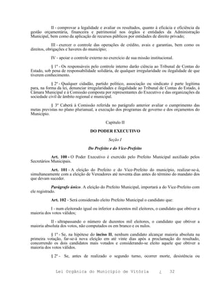 II - comprovar a legalidade e avaliar os resultados, quanto à eficácia e eficiência da
gestão orçamentária, financeira e patrimonial nos órgãos e entidades da Administração
Municipal, bem como da aplicação de recursos públicos por entidades de direito privado;

             III - exercer o controle das operações de crédito, avais e garantias, bem como os
direitos, obrigações e haveres do município;

           IV - apoiar o controle externo no exercício de sua missão institucional.

           § 1º - Os responsáveis pelo controle interno darão ciência ao Tribunal de Contas do
Estado, sob pena de responsabilidade solidária, de qualquer irregularidade ou ilegalidade de que
tiverem conhecimento.

            § 2º - Qualquer cidadão, partido político, associação ou sindicato é parte legítima
para, na forma da lei, denunciar irregularidades e ilegalidade ao Tribunal de Contas do Estado, à
Câmara Municipal e à Comissão composta por representantes do Executivo e das organizações da
sociedade civil de âmbito regional e municipal.

           § 3º Caberá à Comissão referida no parágrafo anterior avaliar o cumprimento das
metas previstas no plano plurianual, a execução dos programas de governo e dos orçamentos do
Município.

                                            Capítulo II

                                  DO PODER EXECUTIVO

                                             Seção I

                                 Do Prefeito e do Vice-Prefeito

            Art. 100 - O Poder Executivo é exercido pelo Prefeito Municipal auxiliado pelos
Secretários Municipais.

           Art. 101 - A eleição do Prefeito e do Vice-Prefeito do município, realizar-se-á,
simultaneamente com a eleição de Vereadores até noventa dias antes do término do mandato dos
que devam suceder.

             Parágrafo único. A eleição do Prefeito Municipal, importará a do Vice-Prefeito com
ele registrado.

           Art. 102 - Será considerado eleito Prefeito Municipal o candidato que:

           I - num eleitorado igual ou inferior a duzentos mil eleitores, o candidato que obtiver a
maioria dos votos válidos;

           II - ultrapassando o número de duzentos mil eleitores, o candidato que obtiver a
maioria absoluta dos votos, não computados os em branco e os nulos.

           § 1º - Se, na hipótese do inciso II, nenhum candidato alcançar maioria absoluta na
primeira votação, far-se-á nova eleição em até vinte dias após a proclamação do resultado,
concorrendo os dois candidatos mais votados e considerando-se eleito aquele que obtiver a
maioria dos votos válidos.

           § 2º - Se, antes de realizado o segundo turno, ocorrer morte, desistência ou


              Lei Orgânica do Município de Vitória                         ¿     32
 