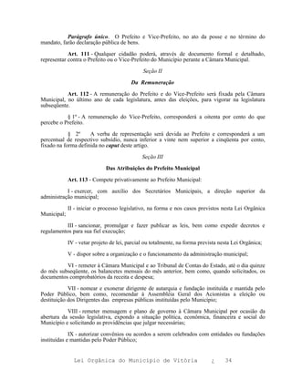 Parágrafo único. O Prefeito e Vice-Prefeito, no ato da posse e no término do
mandato, farão declaração pública de bens.

            Art. 111 - Qualquer cidadão poderá, através de documento formal e detalhado,
representar contra o Prefeito ou o Vice-Prefeito do Município perante a Câmara Municipal.

                                              Seção II

                                         Da Remuneração

           Art. 112 - A remuneração do Prefeito e do Vice-Prefeito será fixada pela Câmara
Municipal, no último ano de cada legislatura, antes das eleições, para vigorar na legislatura
subseqüente.

           § 1º - A remuneração do Vice-Prefeito, corresponderá a oitenta por cento do que
percebe o Prefeito.

            § 2º     A verba de representação será devida ao Prefeito e corresponderá a um
percentual de respectivo subsídio, nunca inferior a vinte nem superior a cinqüenta por cento,
fixado na forma definida no caput deste artigo.

                                              Seção III

                              Das Atribuições do Prefeito Municipal

             Art. 113 - Compete privativamente ao Prefeito Municipal:

           I - exercer, com auxílio dos Secretários Municipais, a direção superior da
administração municipal;

             II - iniciar o processo legislativo, na forma e nos casos previstos nesta Lei Orgânica
Municipal;

          III - sancionar, promulgar e fazer publicar as leis, bem como expedir decretos e
regulamentos para sua fiel execução;

             IV - vetar projeto de lei, parcial ou totalmente, na forma prevista nesta Lei Orgânica;

             V - dispor sobre a organização e o funcionamento da administração municipal;

          VI - remeter à Câmara Municipal e ao Tribunal de Contas do Estado, até o dia quinze
do mês subseqüente, os balancetes mensais do mês anterior, bem como, quando solicitados, os
documentos comprobatórios da receita e despesa;

            VII - nomear e exonerar dirigente de autarquia e fundação instituída e mantida pelo
Poder Público, bem como, recomendar à Assembléia Geral dos Acionistas a eleição ou
destituição dos Dirigentes das empresas públicas instituídas pelo Município;

           VIII - remeter mensagem e plano de governo à Câmara Municipal por ocasião da
abertura da sessão legislativa, expondo a situação política, econômica, financeira e social do
Município e solicitando as providências que julgar necessárias;

             IX - autorizar convênios ou acordos a serem celebrados com entidades ou fundações
instituídas e mantidas pelo Poder Público;


               Lei Orgânica do Município de Vitória                          ¿     34
 