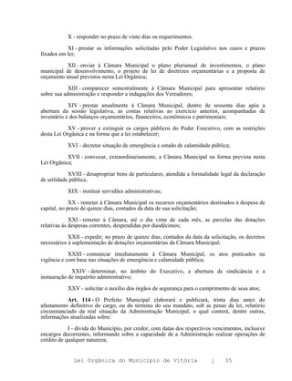 X - responder no prazo de vinte dias os requerimentos.

           XI - prestar as informações solicitadas pelo Poder Legislativo nos casos e prazos
fixados em lei;

           XII - enviar à Câmara Municipal o plano plurianual de investimentos, o plano
municipal de desenvolvimento, o projeto de lei de diretrizes orçamentárias e a proposta de
orçamento anual previstos nesta Lei Orgânica;

            XIII - comparecer semestralmente à Câmara Municipal para apresentar relatório
sobre sua administração e responder a indagações dos Vereadores;

            XIV - prestar anualmente à Câmara Municipal, dentro de sessenta dias após a
abertura da sessão legislativa, as contas relativas ao exercício anterior, acompanhadas de
inventário e dos balanços orçamentários, financeiros, econômicos e patrimoniais;

           XV - prover e extinguir os cargos públicos do Poder Executivo, com as restrições
desta Lei Orgânica e na forma que a lei estabelecer;

           XVI - decretar situação de emergência e estado de calamidade pública;

           XVII - convocar, extraordinariamente, a Câmara Municipal na forma prevista nesta
Lei Orgânica;

            XVIII - desapropriar bens de particulares, atendida a formalidade legal da declaração
de utilidade pública;

           XIX - instituir servidões administrativas;

             XX - remeter à Câmara Municipal os recursos orçamentários destinados à despesa de
capital, no prazo de quinze dias, contados da data de sua solicitação;

             XXI - remeter à Câmara, até o dia vinte de cada mês, as parcelas das dotações
relativas às despesas correntes, despendidas por duodécimos;

            XXII - expedir, no prazo de quinze dias, contados da data da solicitação, os decretos
necessários à suplementação de dotações orçamentárias da Câmara Municipal;

            XXIII - comunicar imediatamente à Câmara Municipal, os atos praticados na
vigência e com base nas situações de emergência e calamidade pública;

             XXIV - determinar, no âmbito do Executivo, a abertura de sindicância e a
instauração de inquérito administrativo;

           XXV - solicitar o auxílio dos órgãos de segurança para o cumprimento de seus atos;

            Art. 114 - O Prefeito Municipal elaborará e publicará, trinta dias antes do
afastamento definitivo do cargo, ou do término do seu mandato, sob as penas da lei, relatório
circunstanciado da real situação da Administração Municipal, o qual conterá, dentre outras,
informações atualizadas sobre:

            I - dívida do Município, por credor, com datas dos respectivos vencimentos, inclusive
encargos decorrentes, informando sobre a capacidade de a Administração realizar operações de
crédito de qualquer natureza;


              Lei Orgânica do Município de Vitória                       ¿     35
 