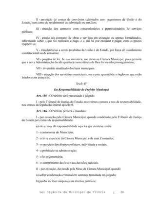 II - prestação de contas de convênios celebrados com organismos da União e do
Estado, bem como do recebimento de subvenção ou auxílios;

            III - situação dos contratos com concessionários e permissionários de serviços
públicos;

            IV - estado dos contratos de obras e serviços em execução ou apenas formalizados,
informando sobre o que foi realizado e pago, e o que há por executar e pagar, com os prazos
respectivos;

            V - transferências a serem recebidas da União e do Estado, por força de mandamento
constitucional ou de convênio;

           VI - projetos de lei, de sua iniciativa, em curso na Câmara Municipal, para permitir
que a nova Administração decida quanto à conveniência de lhes dar ou não prosseguimento;

            VII - inventário atualizado dos bens municipais.

            VIII - situação dos servidores municipais, seu custo, quantidade e órgão em que estão
lotados e em exercício;

                                              Seção IV

                           Da Responsabilidade do Prefeito Municipal

            Art. 115 - O Prefeito será processado e julgado:

           I - pelo Tribunal de Justiça do Estado, nos crimes comuns e nos de responsabilidade,
nos termos da legislação federal aplicável.

            Art. 116 - O Prefeito perderá o mandato:

           I - por cassação pela Câmara Municipal, quando condenado pelo Tribunal de Justiça
do Estado por crimes de responsabilidade.

            a) são crimes de responsabilidade aqueles que atentem contra:

            1 - a autonomia do Município;

            2 - o livre exercício da Câmara Municipal e de suas Comissões;

            3 - o exercício dos direitos políticos, individuais e sociais;

            4 - a probidade na administração;

            5 - a lei orçamentária;

            6 - o cumprimento das leis e das decisões judiciais.

            II - por extinção, declarada pela Mesa da Câmara Municipal, quando:

            a) sofrer condenação criminal em sentença transitada em julgado;

            b) perder ou tiver suspensos os direitos políticos;


              Lei Orgânica do Município de Vitória                           ¿   36
 