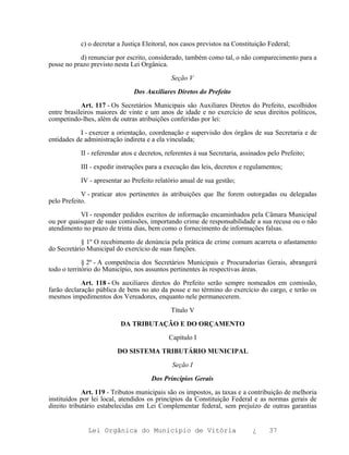 c) o decretar a Justiça Eleitoral, nos casos previstos na Constituição Federal;

           d) renunciar por escrito, considerado, também como tal, o não comparecimento para a
posse no prazo previsto nesta Lei Orgânica.

                                             Seção V

                               Dos Auxiliares Diretos do Prefeito

            Art. 117 - Os Secretários Municipais são Auxiliares Diretos do Prefeito, escolhidos
entre brasileiros maiores de vinte e um anos de idade e no exercício de seus direitos políticos,
competindo-lhes, além de outras atribuições conferidas por lei:

           I - exercer a orientação, coordenação e supervisão dos órgãos de sua Secretaria e de
entidades de administração indireta e a ela vinculada;

           II - referendar atos e decretos, referentes à sua Secretaria, assinados pelo Prefeito;

           III - expedir instruções para a execução das leis, decretos e regulamentos;

           IV - apresentar ao Prefeito relatório anual de sua gestão;

            V - praticar atos pertinentes às atribuições que lhe forem outorgadas ou delegadas
pelo Prefeito.

           VI - responder pedidos escritos de informação encaminhados pela Câmara Municipal
ou por quaisquer de suas comissões, importando crime de responsabilidade a sua recusa ou o não
atendimento no prazo de trinta dias, bem como o fornecimento de informações falsas.

            § 1º O recebimento de denúncia pela prática de crime comum acarreta o afastamento
do Secretário Municipal do exercício de suas funções.

             § 2º - A competência dos Secretários Municipais e Procuradorias Gerais, abrangerá
todo o território do Município, nos assuntos pertinentes às respectivas áreas.

            Art. 118 - Os auxiliares diretos do Prefeito serão sempre nomeados em comissão,
farão declaração pública de bens no ato da posse e no término do exercício do cargo, e terão os
mesmos impedimentos dos Vereadores, enquanto nele permanecerem.

                                             Título V

                          DA TRIBUTAÇÃO E DO ORÇAMENTO

                                            Capítulo I

                         DO SISTEMA TRIBUTÁRIO MUNICIPAL

                                              Seção I

                                      Dos Princípios Gerais

             Art. 119 - Tributos municipais são os impostos, as taxas e a contribuição de melhoria
instituídos por lei local, atendidos os princípios da Constituição Federal e as normas gerais de
direito tributário estabelecidas em Lei Complementar federal, sem prejuízo de outras garantias


              Lei Orgânica do Município de Vitória                          ¿      37
 