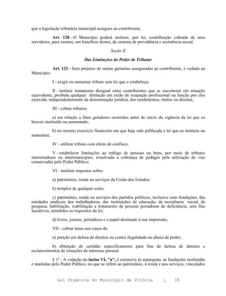 que a legislação tributária municipal assegure ao contribuinte.

            Art. 120 - O Município poderá instituir, por lei, contribuição cobrada de seus
servidores, para custeio, em benefício destes, de sistema de previdência e assistência social.

                                                Seção II

                                Das Limitações do Poder de Tributar

             Art. 121 - Sem prejuízo de outras garantias asseguradas ao contribuinte, é vedado ao
Município:

             I - exigir ou aumentar tributo sem lei que o estabeleça;

            II - instituir tratamento desigual entre contribuintes que se encontrem em situação
equivalente, proibida qualquer distinção em razão de ocupação profissional ou função por eles
exercida, independentemente da denominação jurídica, dos rendimentos, títulos ou direitos;

             III - cobrar tributos:

            a) em relação a fatos geradores ocorridos antes do início da vigência da lei que os
houver instituído ou aumentado;

             b) no mesmo exercício financeiro em que haja sido publicada a lei que os instituiu ou
aumentou;

             IV - utilizar tributo com efeito de confisco;

            V - estabelecer limitações ao tráfego de pessoas ou bens, por meio de tributos
interestaduais ou intermunicipais, ressalvada a cobrança de pedágio pela utilização de vias
conservadas pelo Poder Público;

             VI - instituir impostos sobre:

             a) patrimônio, renda ou serviços da União dos Estados;

             b) templos de qualquer culto;

             c) patrimônio, renda ou serviços dos partidos políticos, inclusive suas fundações, das
entidades sindicais dos trabalhadores, das instituições de educação, de assistência social, de
pesquisa, habilitação, reabilitação e tratamento de pessoas portadoras de deficiência, sem fins
lucrativos, atendidos os requisitos da lei;

             d) livros, jornais, periódicos e o papel destinado à sua impressão;

             VII - cobrar taxas nos casos de:

             a) petição em defesa de direitos ou contra ilegalidade ou abuso de poder;

           b) obtenção de certidão especificamente para fins de defesa de direitos e
esclarecimentos de situações de interesse pessoal.

           § 1º - A vedação do inciso VI, "a", é extensiva às autarquias, às fundações instituídas
e mantidas pelo Poder Público, no que se refere ao patrimônio, à renda e aos serviços, vinculados


               Lei Orgânica do Município de Vitória                          ¿     38
 