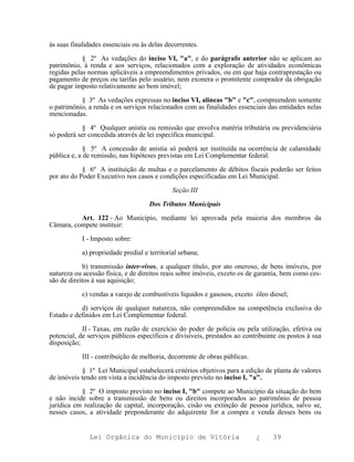 ás suas finalidades essenciais ou às delas decorrentes.

            § 2º As vedações do inciso VI, "a", e do parágrafo anterior não se aplicam ao
patrimônio, à renda e aos serviços, relacionados com a exploração de atividades econômicas
regidas pelas normas aplicáveis a empreendimentos privados, ou em que haja contraprestação ou
pagamento de preços ou tarifas pelo usuário, nem exonera o promitente comprador da obrigação
de pagar imposto relativamente ao bem imóvel;

           § 3º As vedações expressas no inciso VI, alíneas "b" e "c", compreendem somente
o patrimônio, a renda e os serviços relacionados com as finalidades essenciais das entidades nelas
mencionadas.

            § 4º Qualquer anistia ou remissão que envolva matéria tributária ou previdenciária
só poderá ser concedida através de lei específica municipal.

             § 5º A concessão de anistia só poderá ser instituída na ocorrência de calamidade
pública e, a de remissão, nas hipóteses previstas em Lei Complementar federal.

            § 6º A instituição de multas e o parcelamento de débitos fiscais poderão ser feitos
por ato do Poder Executivo nos casos e condições especificadas em Lei Municipal.

                                              Seção III

                                     Dos Tributos Municipais

          Art. 122 - Ao Município, mediante lei aprovada pela maioria dos membros da
Câmara, compete instituir:

            I - Imposto sobre:

            a) propriedade predial e territorial urbana;

            b) transmissão inter-vivos, a qualquer título, por ato oneroso, de bens imóveis, por
natureza ou acessão física, e de direitos reais sobre imóveis, exceto os de garantia, bem como ces-
são de direitos à sua aquisição;

            c) vendas a varejo de combustíveis líquidos e gasosos, exceto óleo diesel;

           d) serviços de qualquer natureza, não compreendidos na competência exclusiva do
Estado e definidos em Lei Complementar federal.

            II - Taxas, em razão de exercício do poder de polícia ou pela utilização, efetiva ou
potencial, de serviços públicos específicos e divisíveis, prestados ao contribuinte ou postos à sua
disposição;

            III - contribuição de melhoria, decorrente de obras públicas.

           § 1º Lei Municipal estabelecerá critérios objetivos para a edição de planta de valores
de imóveis tendo em vista a incidência do imposto previsto no inciso I, "a".

           § 2º O imposto previsto no inciso I, "b" compete ao Município da situação do bem
e não incide sobre a transmissão de bens ou direitos incorporados ao patrimônio de pessoa
jurídica em realização de capital, incorporação, cisão ou extinção de pessoa jurídica, salvo se,
nesses casos, a atividade preponderante do adquirente for a compra e venda desses bens ou


              Lei Orgânica do Município de Vitória                          ¿    39
 