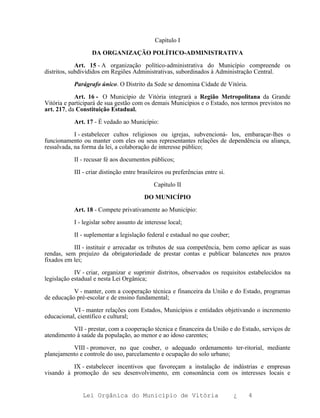 Capítulo I

                  DA ORGANIZAÇÃO POLÍTICO-ADMINISTRATIVA

             Art. 15 - A organização político-administrativa do Município compreende os
distritos, subdivididos em Regiões Administrativas, subordinados à Administração Central.

           Parágrafo único. O Distrito da Sede se denomina Cidade de Vitória.

            Art. 16 - O Município de Vitória integrará a Região Metropolitana da Grande
Vitória e participará de sua gestão com os demais Municípios e o Estado, nos termos previstos no
art. 217, da Constituição Estadual.

           Art. 17 - É vedado ao Município:

            I - estabelecer cultos religiosos ou igrejas, subvencioná- los, embaraçar-lhes o
funcionamento ou manter com eles ou seus representantes relações de dependência ou aliança,
ressalvada, na forma da lei, a colaboração de interesse público;

           II - recusar fé aos documentos públicos;

           III - criar distinção entre brasileiros ou preferências entre si.

                                             Capítulo II

                                         DO MUNICÍPIO

           Art. 18 - Compete privativamente ao Município:

           I - legislar sobre assunto de interesse local;

           II - suplementar a legislação federal e estadual no que couber;

           III - instituir e arrecadar os tributos de sua competência, bem como aplicar as suas
rendas, sem prejuízo da obrigatoriedade de prestar contas e publicar balancetes nos prazos
fixados em lei;

            IV - criar, organizar e suprimir distritos, observados os requisitos estabelecidos na
legislação estadual e nesta Lei Orgânica;

           V - manter, com a cooperação técnica e financeira da União e do Estado, programas
de educação pré-escolar e de ensino fundamental;

           VI - manter relações com Estados, Municípios e entidades objetivando o incremento
educacional, científico e cultural;

           VII - prestar, com a cooperação técnica e financeira da União e do Estado, serviços de
atendimento à saúde da população, ao menor e ao idoso carentes;

          VIII - promover, no que couber, o adequado ordenamento ter-ritorial, mediante
planejamento e controle do uso, parcelamento e ocupação do solo urbano;

          IX - estabelecer incentivos que favoreçam a instalação de indústrias e empresas
visando à promoção do seu desenvolvimento, em consonância com os interesses locais e


               Lei Orgânica do Município de Vitória                            ¿   4
 