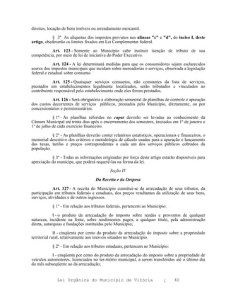direitos, locação de bens imóveis ou arrendamento mercantil.

           § 3º As alíquotas dos impostos previstos nas alíneas "c" e "d", do inciso I, deste
artigo, obedecerão os limites fixados em Lei Complementar federal.

          Art. 123 - Somente ao Município cabe instituir isenção de tributo de sua
competência, por meio de lei de iniciativa do Poder Executivo.

             Art. 124 - A lei determinará medidas para que os consumidores sejam esclarecidos
acerca dos impostos municipais que incidam sobre mercadorias e serviços, observada a legislação
federal e estadual sobre consumo.

            Art. 125 - Quaisquer serviços consuetos, não constantes da lista de serviços,
prestados em estabelecimentos legalmente localizados, serão tributados e vinculados ao
contribuinte responsável pelo estabelecimento onde eles forem prestados.

           Art. 126 - Será obrigatória a elaboração semestral de planilhas de controle e apuração
dos custos decorrentes de serviços públicos, prestados pelo Município, diretamente, ou por
concessionários e permissionários.

            § 1º - As planilhas referidas no caput deverão ser levadas ao conhecimento da
Câmara Municipal até trinta dias após o encerramento dos semestres, iniciados em 1º de janeiro e
1º de julho de cada exercício financeiro.

           § 2º - As planilhas deverão conter relatórios estatísticos, operacionais e financeiros, o
memorial descritivo dos critérios e metodologia de cálculo usadas para a apuração e lançamento
das taxas, tarifas e preços correspondentes a cada um dos serviços públicos cobrados da
população.

           § 3º - Todas as informações originadas por força deste artigo estarão disponíveis para
apreciação do munícipe, que poderá requerê-las na forma da lei.

                                             Seção IV

                                    Da Receita e da Despesa

             Art. 127 - A receita do Município constitui-se da arrecadação de seus tributos, da
participação em tributos federais e estaduais, dos preços resultantes da utilização de seus bens,
serviços, atividades e de outros ingressos.

            § 1º - Em relação aos tributos federais, pertencem ao Município:

             I - o produto da arrecadação do imposto sobre rendas e proventos de qualquer
natureza, incidente na fonte, sobre rendimentos pagos, a qualquer título, pela administração
direta, autarquias e fundações instituídas pelo Município;

              II - cinqüenta por cento do produto da arrecadação do imposto sobre a propriedade
territorial rural, relativamente aos imóveis situados no Município.

            § 2º - Em relação aos tributos estaduais, pertencem ao Município:

           I - cinqüenta por cento do produto da arrecadação do imposto sobre a propriedade de
veículos automotores, licenciados no ter-ritório municipal, a serem transferidos até o último dia
do mês subseqüente ao da arrecadação;


              Lei Orgânica do Município de Vitória                          ¿     40
 