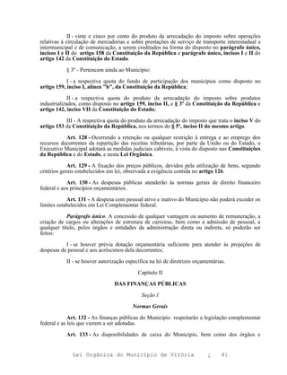 II - vinte e cinco por cento do produto da arrecadação do imposto sobre operações
relativas à circulação de mercadorias e sobre prestações de serviço de transporte interestadual e
intermunicipal e de comunicação, a serem creditados na forma do disposto no parágrafo único,
incisos I e II do artigo 158 da Constituição da República e parágrafo único, incisos I e II do
artigo 142 da Constituição do Estado.

           § 3º - Pertencem ainda ao Município:

            I - a respectiva quota do fundo de participação dos municípios como disposto no
artigo 159, inciso I, alínea "b", da Constituição da República;

             II - a respectiva quota do produto da arrecadação do imposto sobre produtos
industrializados, como disposto no artigo 159, inciso II, e § 3º da Constituição da República e
artigo 142, inciso VII da Constituição do Estado;

           III - A respectiva quota do produto da arrecadação do imposto que trata o inciso V do
artigo 153 da Constituição da República, nos termos do § 5º, inciso II do mesmo artigo.

           Art. 128 - Ocorrendo a retenção ou qualquer restrição à entrega e ao emprego dos
recursos decorrentes da repartição das receitas tributárias, por parte da União ou do Estado, o
Executivo Municipal adotará as medidas judiciais cabíveis, à vista do disposto nas Constituições
da República e do Estado, e nesta Lei Orgânica.

             Art. 129 - A fixação dos preços públicos, devidos pela utilização de bens, segundo
critérios gerais estabelecidos em lei, observada a exigência contida no artigo 126.

            Art. 130 - As despesas públicas atenderão às normas gerais de direito financeiro
federal e aos princípios orçamentários.

            Art. 131 - A despesa com pessoal ativo e inativo do Município não poderá exceder os
limites estabelecidos em Lei Complementar federal.

            Parágrafo único. A concessão de qualquer vantagem ou aumento de remuneração, a
criação de cargos ou alterações de estrutura de carreiras, bem como a admissão de pessoal, a
qualquer título, pelos órgãos e entidades da administração direta ou indireta, só poderão ser
feitos:

           I - se houver prévia dotação orçamentária suficiente para atender às projeções de
despesas de pessoal e aos acréscimos dela decorrentes;

           II - se houver autorização específica na lei de diretrizes orçamentárias.

                                           Capítulo II

                                 DAS FINANÇAS PÚBLICAS

                                             Seção I

                                         Normas Gerais

             Art. 132 - As finanças públicas do Município respeitarão a legislação complementar
federal e as leis que vierem a ser adotadas.

           Art. 133 - As disponibilidades de caixa do Município, bem como dos órgãos e


              Lei Orgânica do Município de Vitória                         ¿      41
 