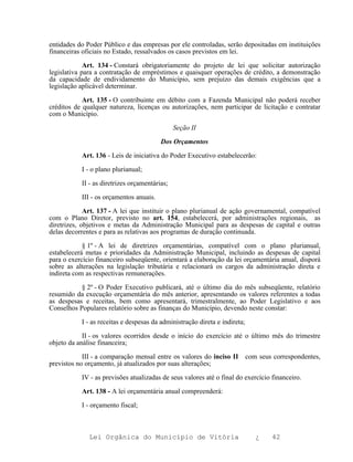entidades do Poder Público e das empresas por ele controladas, serão depositadas em instituições
financeiras oficiais no Estado, ressalvados os casos previstos em lei.

             Art. 134 - Constará obrigatoriamente do projeto de lei que solicitar autorização
legislativa para a contratação de empréstimos e quaisquer operações de crédito, a demonstração
da capacidade de endividamento do Município, sem prejuízo das demais exigências que a
legislação aplicável determinar.

            Art. 135 - O contribuinte em débito com a Fazenda Municipal não poderá receber
créditos de qualquer natureza, licenças ou autorizações, nem participar de licitação e contratar
com o Município.

                                               Seção II

                                         Dos Orçamentos

           Art. 136 - Leis de iniciativa do Poder Executivo estabelecerão:

           I - o plano plurianual;

           II - as diretrizes orçamentárias;

           III - os orçamentos anuais.

             Art. 137 - A lei que instituir o plano plurianual de ação governamental, compatível
com o Plano Diretor, previsto no art. 154, estabelecerá, por administrações regionais, as
diretrizes, objetivos e metas da Administração Municipal para as despesas de capital e outras
delas decorrentes e para as relativas aos programas de duração continuada.

            § 1º - A lei de diretrizes orçamentárias, compatível com o plano plurianual,
estabelecerá metas e prioridades da Administração Municipal, incluindo as despesas de capital
para o exercício financeiro subseqüente, orientará a elaboração da lei orçamentária anual, disporá
sobre as alterações na legislação tributária e relacionará os cargos da administração direta e
indireta com as respectivas remunerações.

           § 2º - O Poder Executivo publicará, até o último dia do mês subseqüente, relatório
resumido da execução orçamentária do mês anterior, apresentando os valores referentes a todas
as despesas e receitas, bem como apresentará, trimestralmente, ao Poder Legislativo e aos
Conselhos Populares relatório sobre as finanças do Município, devendo neste constar:

           I - as receitas e despesas da administração direta e indireta;

            II - os valores ocorridos desde o início do exercício até o último mês do trimestre
objeto da análise financeira;

            III - a comparação mensal entre os valores do inciso II         com seus correspondentes,
previstos no orçamento, já atualizados por suas alterações;

           IV - as previsões atualizadas de seus valores até o final do exercício financeiro.

           Art. 138 - A lei orçamentária anual compreenderá:

           I - orçamento fiscal;



              Lei Orgânica do Município de Vitória                             ¿    42
 