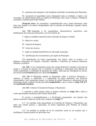II - orçamento das autarquias e das fundações instituídas ou mantidas pelo Município;

             III - orçamento da seguridade social, abrangendo todas as entidades e órgãos a ela
vinculados, da administração direta ou indireta do Município, bem como os fundos e fundações
instituídos e mantidos pelo Poder Público.

            Parágrafo único. Os orçamentos, compatibilizados com o plano plurianual, terão
entre suas funções a de reduzir desigualdades entre os distritos do Município, segundo critério
populacional.

          Art. 139 - Integrarão à lei orçamentária, demonstrativos              específicos   com
detalhamento das ações governamentais, em nível mínimo de:

           I - órgão ou entidade responsável pela realização de despesa e função;

           II - objetivos e metas;

           III - natureza da despesa;

           IV - fontes de recursos;

           V - órgão ou entidade beneficiários de subvenção municipal;

           VI - identificação dos investimentos, por região do Município;

             VII - identificação, de forma regionalizada, dos efeitos, sobre as receitas e as
despesas, decorrentes de isenções, remissões, subsídios e benefícios de natureza financeira,
tributária e creditícia.

            Art. 140 - A Lei orçamentária anual, não conterá dispositivo estranho à previsão da
receita e à fixação da despesa, não se incluindo na proibição a autorização para abertura de
crédito suplementar e contratação de operações de crédito, ainda que por antecipação de receita,
nos termos da Lei Federal aplicável e desta Lei Orgânica.

           Art. 141 - O Município adotará as disposições sobre o exercício financeiro, a
vigência, os prazos, a elaboração e a organização do plano plurianual, das diretrizes
orçamentárias e dos orçamentos anuais e as normas de gestão financeira e patrimonial da ad-
ministração direta e indireta fixadas pela Lei Complementar a que se refere o artigo 150, § 9º
da Constituição Estadual.

           Art. 142 - Caberá à Comissão de Finanças e Orçamentos:

            I - examinar e emitir parecer sobre os projetos referidos no artigo 136 e sobre as
contas apresentadas anualmente pelo Prefeito Municipal;

          II - exercer o acompanhamento e a fiscalização orçamentária, sem prejuízo das
demais comissões criadas de acordo com o disposto no artigo 77.

           § 1º - As emendas serão apresentadas na Comissão de Finanças e Orçamentos, que
sobre elas emitirá parecer, e apreciadas, na forma regimental, pelo Plenário da Câmara
Municipal.

          § 2º - As emendas ao projeto de lei do orçamento anual ou aos projetos que o
modifiquem, somente podem ser aprovadas caso:


              Lei Orgânica do Município de Vitória                          ¿   43
 