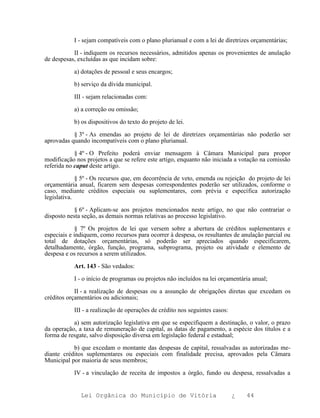 I - sejam compatíveis com o plano plurianual e com a lei de diretrizes orçamentárias;

           II - indiquem os recursos necessários, admitidos apenas os provenientes de anulação
de despesas, excluídas as que incidam sobre:

           a) dotações de pessoal e seus encargos;

           b) serviço da dívida municipal.

           III - sejam relacionadas com:

           a) a correção ou omissão;

           b) os dispositivos do texto do projeto de lei.

           § 3º - As emendas ao projeto de lei de diretrizes orçamentárias não poderão ser
aprovadas quando incompatíveis com o plano plurianual.

            § 4º - O Prefeito poderá enviar mensagem à Câmara Municipal para propor
modificação nos projetos a que se refere este artigo, enquanto não iniciada a votação na comissão
referida no caput deste artigo.

             § 5º - Os recursos que, em decorrência de veto, emenda ou rejeição do projeto de lei
orçamentária anual, ficarem sem despesas correspondentes poderão ser utilizados, conforme o
caso, mediante créditos especiais ou suplementares, com prévia e específica autorização
legislativa.

            § 6º - Aplicam-se aos projetos mencionados neste artigo, no que não contrariar o
disposto nesta seção, as demais normas relativas ao processo legislativo.

             § 7º Os projetos de lei que versem sobre a abertura de créditos suplementares e
especiais e indiquem, como recursos para ocorrer à despesa, os resultantes de anulação parcial ou
total de dotações orçamentárias, só poderão ser apreciados quando especificarem,
detalhadamente, órgão, função, programa, subprograma, projeto ou atividade e elemento de
despesa e os recursos a serem utilizados.

           Art. 143 - São vedados:

           I - o início de programas ou projetos não incluídos na lei orçamentária anual;

            II - a realização de despesas ou a assunção de obrigações diretas que excedam os
créditos orçamentários ou adicionais;

           III - a realização de operações de crédito nos seguintes casos:

           a) sem autorização legislativa em que se especifiquem a destinação, o valor, o prazo
da operação, a taxa de remuneração de capital, as datas de pagamento, a espécie dos títulos e a
forma de resgate, salvo disposição diversa em legislação federal e estadual;

           b) que excedam o montante das despesas de capital, ressalvadas as autorizadas me-
diante créditos suplementares ou especiais com finalidade precisa, aprovados pela Câmara
Municipal por maioria de seus membros;

           IV - a vinculação de receita de impostos a órgão, fundo ou despesa, ressalvadas a


              Lei Orgânica do Município de Vitória                           ¿   44
 
