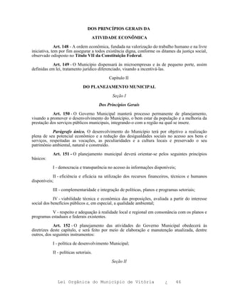 DOS PRINCÍPIOS GERAIS DA

                                   ATIVIDADE ECONÔMICA

             Art. 148 - A ordem econômica, fundada na valorização do trabalho humano e na livre
iniciativa, tem por fim assegurar a todos existência digna, conforme os ditames da justiça social,
observado odisposto no Título VII da Constituição Federal.

           Art. 149 - O Município dispensará às microempresas e às de pequeno porte, assim
definidas em lei, tratamento jurídico diferenciado, visando a incentivá-las.

                                            Capítulo II

                              DO PLANEJAMENTO MUNICIPAL

                                              Seção I

                                       Dos Princípios Gerais

           Art. 150 - O Governo Municipal manterá processo permanente de planejamento,
visando a promover o desenvolvimento do Município, o bem estar da população e a melhoria da
prestação dos serviços públicos municipais, integrando-o com a região na qual se insere.

            Parágrafo único. O desenvolvimento do Município terá por objetivo a realização
plena de seu potencial econômico e a redução das desigualdades sociais no acesso aos bens e
serviços, respeitadas as vocações, as peculiaridades e a cultura locais e preservado o seu
patrimônio ambiental, natural e construído.

           Art. 151 - O planejamento municipal deverá orientar-se pelos seguintes princípios
básicos:

           I - democracia e transparência no acesso às informações disponíveis;

            II - eficiência e eficácia na utilização dos recursos financeiros, técnicos e humanos
disponíveis;

           III - complementaridade e integração de políticas, planos e programas setoriais;

            IV - viabilidade técnica e econômica das proposições, avaliada a partir do interesse
social dos benefícios públicos e, em especial, a qualidade ambiental;

           V - respeito e adequação à realidade local e regional em consonância com os planos e
programas estaduais e federais existentes.

            Art. 152 - O planejamento das atividades do Governo Municipal obedecerá às
diretrizes deste capítulo, e será feito por meio de elaboração e manutenção atualizada, dentre
outros, dos seguintes instrumentos:

           I - política de desenvolvimento Municipal;

           II - políticas setoriais.

                                             Seção II



              Lei Orgânica do Município de Vitória                        ¿     46
 