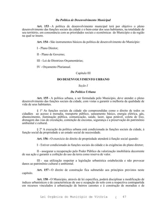 Da Política de Desenvolvimento Municipal

             Art. 153 - A política de desenvolvimento municipal terá por objetivo o pleno
desenvolvimento das funções sociais da cidade e o bem-estar dos seus habitantes, na totalidade de
seu território, em consonância com as prioridades sociais e econômicas do Município e da região
na qual se insere.

            Art. 154 - São instrumentos básicos da política de desenvolvimento do Município:

            I - Plano Diretor;

            II - Plano de Governo;

            III - Lei de Diretrizes Orçamentárias;

            IV - Orçamento Plurianual.

                                           Capítulo III

                             DO DESENVOLVIMENTO URBANO

                                              Seção I

                                       Da Política Urbana

            Art. 155 - A política urbana, a ser formulada pelo Município, deve atender o pleno
desenvolvimento das funções sociais da cidade, com vistas a garantir a melhoria da qualidade de
vida de seus habitantes.

           § 1º As funções sociais da cidade são compreendidas como o direito de todos os
cidadãos ao acesso à moradia, transporte público, saneamento básico, energia elétrica, gás,
abastecimento, iluminação pública, comunicação, saúde, lazer, água potável, coleta de lixo,
drenagem das vias de circulação, contenção de encostas, segurança e a preservação do patrimônio
ambiental e cultural.

           § 2º A execução da política urbana está condicionada às funções sociais da cidade, à
função social da propriedade e ao estado social de necessidade.

            Art. 156 - O exercício do direito de propriedade atenderá à função social quando:

            I - Estiver condicionado às funções sociais da cidade e às exigências do plano diretor;

           II - assegurar a recuperação pelo Poder Público da valorização imobiliária decorrente
de sua ação e garantir a coibição do uso da terra como reserva de valor.

           III - sua utilização respeitar a legislação urbanística estabelecida e não provocar
danos ao patrimônio cultural e ambiental.

            Art. 157 - O direito de construção fica submetido aos princípios previstos neste
capítulo.

            Art. 158 - O Município, através de lei específica, poderá disciplinar a modificação de
índices urbanísticos e de características de uso e ocupação do solo com a respectiva contrapartida
em recursos vinculados à urbanização de bairros carentes e à construção de moradias e de


              Lei Orgânica do Município de Vitória                         ¿     47
 
