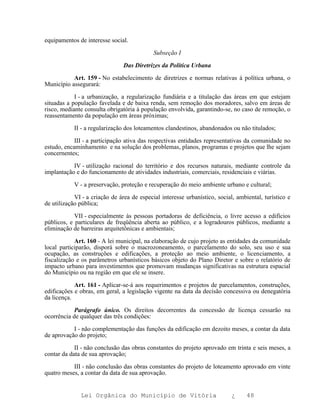 equipamentos de interesse social.

                                            Subseção I

                                Das Diretrizes da Política Urbana

           Art. 159 - No estabelecimento de diretrizes e normas relativas à política urbana, o
Município assegurará:

            I - a urbanização, a regularização fundiária e a titulação das áreas em que estejam
situadas a população favelada e de baixa renda, sem remoção dos moradores, salvo em áreas de
risco, mediante consulta obrigatória à população envolvida, garantindo-se, no caso de remoção, o
reassentamento da população em áreas próximas;

            II - a regularização dos loteamentos clandestinos, abandonados ou não titulados;

            III - a participação ativa das respectivas entidades representativas da comunidade no
estudo, encaminhamento e na solução dos problemas, planos, programas e projetos que lhe sejam
concernentes;

           IV - utilização racional do território e dos recursos naturais, mediante controle da
implantação e do funcionamento de atividades industriais, comerciais, residenciais e viárias.

            V - a preservação, proteção e recuperação do meio ambiente urbano e cultural;

            VI - a criação de área de especial interesse urbanístico, social, ambiental, turístico e
de utilização pública;

            VII - especialmente às pessoas portadoras de deficiência, o livre acesso a edifícios
públicos, e particulares de freqüência aberta ao público, e a logradouros públicos, mediante a
eliminação de barreiras arquitetônicas e ambientais;

            Art. 160 - A lei municipal, na elaboração de cujo projeto as entidades da comunidade
local participarão, disporá sobre o macrozoneamento, o parcelamento do solo, seu uso e sua
ocupação, as construções e edificações, a proteção ao meio ambiente, o licenciamento, a
fiscalização e os parâmetros urbanísticos básicos objeto do Plano Diretor e sobre o relatório de
impacto urbano para investimentos que promovam mudanças significativas na estrutura espacial
do Município ou na região em que ele se insere.

            Art. 161 - Aplicar-se-á aos requerimentos e projetos de parcelamentos, construções,
edificações e obras, em geral, a legislação vigente na data da decisão concessiva ou denegatória
da licença.

            Parágrafo único. Os direitos decorrentes da concessão de licença cessarão na
ocorrência de qualquer das três condições:

           I - não complementação das funções da edificação em dezoito meses, a contar da data
de aprovação do projeto;

            II - não conclusão das obras constantes do projeto aprovado em trinta e seis meses, a
contar da data de sua aprovação;

           III - não conclusão das obras constantes do projeto de loteamento aprovado em vinte
quatro meses, a contar da data de sua aprovação.


              Lei Orgânica do Município de Vitória                          ¿     48
 