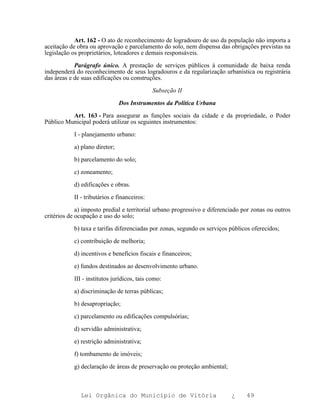 Art. 162 - O ato de reconhecimento de logradouro de uso da população não importa a
aceitação de obra ou aprovação e parcelamento do solo, nem dispensa das obrigações previstas na
legislação os proprietários, loteadores e demais responsáveis.

            Parágrafo único. A prestação de serviços públicos à comunidade de baixa renda
independerá do reconhecimento de seus logradouros e da regularização urbanística ou registrária
das áreas e de suas edificações ou construções.

                                             Subseção II

                               Dos Instrumentos da Política Urbana

          Art. 163 - Para assegurar as funções sociais da cidade e da propriedade, o Poder
Público Municipal poderá utilizar os seguintes instrumentos:

           I - planejamento urbano:

           a) plano diretor;

           b) parcelamento do solo;

           c) zoneamento;

           d) edificações e obras.

           II - tributários e financeiros:

             a) imposto predial e territorial urbano progressivo e diferenciado por zonas ou outros
critérios de ocupação e uso do solo;

           b) taxa e tarifas diferenciadas por zonas, segundo os serviços públicos oferecidos;

           c) contribuição de melhoria;

           d) incentivos e benefícios fiscais e financeiros;

           e) fundos destinados ao desenvolvimento urbano.

           III - institutos jurídicos, tais como:

           a) discriminação de terras públicas;

           b) desapropriação;

           c) parcelamento ou edificações compulsórias;

           d) servidão administrativa;

           e) restrição administrativa;

           f) tombamento de imóveis;

           g) declaração de áreas de preservação ou proteção ambiental;



              Lei Orgânica do Município de Vitória                         ¿     49
 