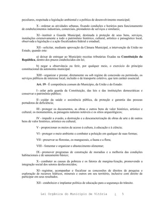 peculiares, respeitada a legislação ambiental e a política de desenvolvimento municipal;

            X - ordenar as atividades urbanas, fixando condições e horários para funcionamento
de estabelecimentos industriais, comerciais, prestadores de serviços e similares;

            XI - instituir a Guarda Municipal, destinada à proteção de seus bens, serviços,
instalações extensivamente a todo o patrimônio histórico, cultural, artístico e paisagístico local,
observada a legislação e a ação fiscalizadora federal e estadual;

           XII - solicitar, mediante aprovação da Câmara Municipal, a intervenção da União no
Estado, quando este:

           a) deixar de entregar ao Município receitas tributárias fixadas na Constituição da
República, dentro dos prazos estabelecidos em lei;

            b) negar a observância ou ferir, por qualquer meio, o exercício do princípio
constitucional da autonomia municipal.

           XIII - organizar e prestar, diretamente ou sob regime de concessão ou permissão, os
serviços públicos de interesse local, incluído o de transporte coletivo, que tem caráter essencial.

           Art. 19 - É competência comum do Município, da União e do Estado:

           I - zelar pela guarda da Constituição, das leis e das instituições democráticas e
conservar o patrimônio público;

            II - cuidar da saúde e assistência pública, da proteção e garantia das pessoas
portadoras de deficiência;

             III - proteger os documentos, as obras e outros bens de valor histórico, artístico e
cultural, os monumentos, as paisagens naturais notáveis e os sítios arqueológicos;

           IV - impedir a evasão, a destruição e a descaracterização de obras de arte e de outros
bens de valor histórico, artístico ou cultural;

           V - proporcionar os meios de acesso à cultura, à educação e à ciência;

           VI - proteger o meio ambiente e combater a poluição em qualquer de suas formas;

           VII - preservar as florestas, os manguezais, a fauna e a flora;

           VIII - fomentar e organizar o abastecimento alimentar;

           IX - promover programas de construção de moradias e a melhoria das condições
habitacionais e de saneamento básico;

            X - combater as causas da pobreza e os fatores de margina-lização, promovendo a
integração social dos setores desfavorecidos;

            XI - registrar, acompanhar e fiscalizar as concessões de direitos de pesquisa e
exploração de recursos hídricos, minerais e outros em seu território, inclusive com direito de
participar em seus resultados.

           XII - estabelecer e implantar política de educação para a segurança do trânsito.


               Lei Orgânica do Município de Vitória                          ¿    5
 