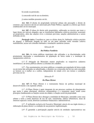 h) cessão ou permissão;

           i) concessão real de uso ou domínio;

           j) outras medidas presentes em lei.

            Art. 164 - O direito de propriedade territorial urbana não pressupõe o direito de
construir, cujo exercício deverá ser autorizado pelo Poder Público, segundo os critérios que forem
estabelecidos em lei municipal.

            Art. 165 - O abuso de direito pelo proprietário, sublocador ou terceiro que tome o
lugar destes em imóveis alugados, que se constituírem habitações coletivas precárias, acarretará
ao proprietário, além das sanções civis e criminais previstas, sanções administrativas a serem
definidas em lei.

            Parágrafo único. Considera-se, para os efeitos desta lei, habitação coletiva precária
de aluguel, a edificação alugada no todo ou em parte utilizada como moradia coletiva
multifamiliar, acesso aos cômodos habitados e instalações sanitárias comuns.

                                          Subseção III

                                     Da Política Fundiária

          Art. 166 - As terras públicas municipais não utilizadas e as discriminadas serão
prontamente destinadas a assentamentos de população de baixa renda e a instalação de
equipamentos coletivos.

            § 1º - É obrigação do Município manter atualizados os respectivos cadastros
imobiliários e de terras públicas abertos a consultas dos cidadãos.

            § 2º - Nos assentamentos em terras públicas e ocupadas por população de baixa renda
ou em terras não utilizadas ou subutilizadas, o domínio ou a concessão real de uso será concedido
ao homem ou à mulher ou a ambos, independente de estado civil, nos termos e condições
previstas em lei.

                                          Subseção IV

                                       Do Plano Diretor

           Art. 167 - O Plano Diretor é o instrumento básico de política municipal de
desenvolvimento e de expansão urbana.

            § 1º - O Plano Diretor é parte integrante de um processo contínuo de planejamento
que inclui o plano plurianual, diretrizes orçamentárias e o orçamento anual, tendo como
princípios fundamentais as funções sociais da cidade e a função social da propriedade.

            § 2º - O Plano Diretor deve abranger a totalidade do Município, entendido como zona
urbana e rural e conter diretrizes de uso do solo, zoneamento, índices urbanísticos, áreas de
interesse especial e social, diretrizes econômico-financeiras e administrativas.

           § 3º - É atribuição exclusiva do Executivo Municipal, através de seu órgão técnico, a
elaboração do plano diretor e a condição de sua posterior implementação.

           § 4º - É garantida a participação popular através de entidades representativas nas


              Lei Orgânica do Município de Vitória                        ¿     50
 