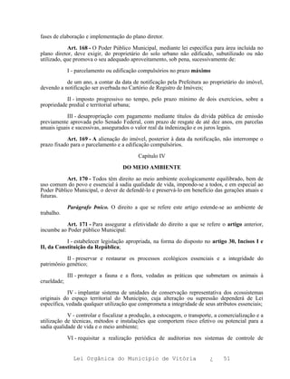 fases de elaboração e implementação do plano diretor.

            Art. 168 - O Poder Público Municipal, mediante lei específica para área incluída no
plano diretor, deve exigir, do proprietário do solo urbano não edificado, subutilizado ou não
utilizado, que promova o seu adequado aproveitamento, sob pena, sucessivamente de:

             I - parcelamento ou edificação compulsórios no prazo máximo

           de um ano, a contar da data de notificação pela Prefeitura ao proprietário do imóvel,
devendo a notificação ser averbada no Cartório de Registro de Imóveis;

           II - imposto progressivo no tempo, pelo prazo mínimo de dois exercícios, sobre a
propriedade predial e territorial urbana;

            III - desapropriação com pagamento mediante títulos da dívida pública de emissão
previamente aprovada pelo Senado Federal, com prazo de resgate de até dez anos, em parcelas
anuais iguais e sucessivas, assegurados o valor real da indenização e os juros legais.

           Art. 169 - A alienação do imóvel, posterior à data da notificação, não interrompe o
prazo fixado para o parcelamento e a edificação compulsórios.

                                           Capítulo IV

                                    DO MEIO AMBIENTE

           Art. 170 - Todos têm direito ao meio ambiente ecologicamente equilibrado, bem de
uso comum do povo e essencial à sadia qualidade de vida, impondo-se a todos, e em especial ao
Poder Público Municipal, o dever de defendê-lo e preservá-lo em benefício das gerações atuais e
futuras.

             Parágrafo Þnico. O direito a que se refere este artigo estende-se ao ambiente de
trabalho.

          Art. 171 - Para assegurar a efetividade do direito a que se refere o artigo anterior,
incumbe ao Poder público Municipal:

           I - estabelecer legislação apropriada, na forma do disposto no artigo 30, Incisos I e
II, da Constituição da República;

           II - preservar e restaurar os processos ecológicos essenciais e a integridade do
patrimônio genético;

             III - proteger a fauna e a flora, vedadas as práticas que submetam os animais à
crueldade;

            IV - implantar sistema de unidades de conservação representativa dos ecossistemas
originais do espaço territorial do Município, cuja alteração ou supressão dependerá de Lei
específica, vedada qualquer utilização que comprometa a integridade de seus atributos essenciais;

            V - controlar e fiscalizar a produção, a estocagem, o transporte, a comercialização e a
utilização de técnicas, métodos e instalações que comportem risco efetivo ou potencial para a
sadia qualidade de vida e o meio ambiente;

             VI - requisitar a realização periódica de auditorias nos sistemas de controle de


               Lei Orgânica do Município de Vitória                        ¿     51
 