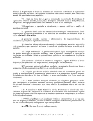 poluição e de prevenção de riscos de acidentes das instalações e atividades de significativo
potencial poluidor, incluindo a avaliação de seus efeitos sobre o meio ambiente, bem como sobre
a saúde dos trabalhadores e da população;

            VII - exigir, na forma da Lei, para a implantação ou ampliação de atividades de
significativo potencial poluidor, estudo prévio de impacto ambiental, a que se dará publicidade,
assegurada a participação da sociedade civil em todas as fases de sua elaboração;

           VIII - estabelecer e controlar o atendimento a normas, critérios e padrões de
qualidade ambiental;

            IX - garantir o amplo acesso dos interessados às informações sobre as fontes e causas
da poluição e da degradação ambiental e, em particular, aos resultados das auditorias a que se
refere o Inciso VI deste artigo;

           X - promover medidas judiciais e administrativas de responsabilização dos
causadores de poluição ou degradação ambiental;

           XI - incentivar a integração das universidades, instituições de pesquisa e associações
civis nos esforços para garantir e aprimorar o controle da poluição, inclusive no ambiente de
trabalho;

            XII - exigir, na forma da Lei, prévia autorização do órgão encarregado da execução
da política municipal de proteção ambiental, para a instalação, ampliação e operação de
instalações ou atividades efetiva ou potencialmente poluidoras ou causadoras de degradação
ambiental;

           XIII - estimular a utilização de alternativas energéticas, capazes de reduzir os níveis
de poluição, em particular o uso do gás natural e do biogás para fins automotivos;

            XIV - promover a conscientização da população e a adequação do ensino de forma a
assegurar a difusão dos princípios e objetivos da proteção ambiental;

           § 1º - Daquele que utilizar recursos ambientais com fins econômicos, poderá ser
exigida a implementação de programas de monitorização e de recuperação do meio ambiente
degradado em decorrência de suas atividades, a serem estabelecidos pelo órgão municipal
competente;

           § 2º - O Poder Executivo divulgará, anualmente, os seus planos, programas e metas
para a recuperação da qualidade ambiental, incluindo informações detalhadas sobre a alocação
dos recursos humanos e financeiros, bem como relatório de atividades relativo ao exercício
anterior;

            § 3º - A iniciativa do Poder Público de criação de unidades de conservação com a
finalidade de preservar a integridade de exemplares de ecossistemas será imediatamente seguida
dos procedimentos necessários à regularização fundiária, demarcação e implantação de estrutura
de fiscalização adequadas.

            § 4º O Poder público poderá estabelecer restrições administrativas de uso de áreas
para fins de proteção ambiental, devendo averbá-las no registro imobiliário no prazo máximo de
um ano a contar da vigência do dispositivo legal correspondente.

           Art. 172 - São áreas de preservação permanente:



              Lei Orgânica do Município de Vitória                        ¿     52
 