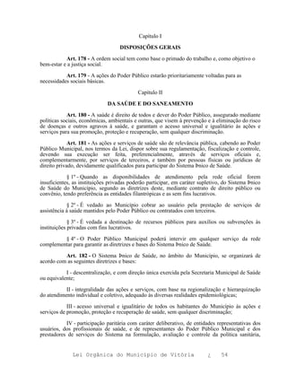 Capítulo I

                                   DISPOSIÇÕES GERAIS

           Art. 178 - A ordem social tem como base o primado do trabalho e, como objetivo o
bem-estar e a justiça social.

           Art. 179 - A ações do Poder Público estarão prioritariamente voltadas para as
necessidades sociais básicas.

                                           Capítulo II

                              DA SAÚDE E DO SANEAMENTO

            Art. 180 - A saúde é direito de todos e dever do Poder Público, assegurado mediante
políticas sociais, econômicas, ambientais e outras, que visem à prevenção e à eliminação do risco
de doenças e outros agravos à saúde, e garantam o acesso universal e igualitário às ações e
serviços para sua promoção, proteção e recuperação, sem qualquer discriminação.

             Art. 181 - As ações e serviços de saúde são de relevância pública, cabendo ao Poder
Público Municipal, nos termos da Lei, dispor sobre sua regulamentação, fiscalização e controle,
devendo sua execução ser feita, preferencialmente, através de serviços oficiais e,
complementarmente, por serviços de terceiros, e também por pessoas físicas ou jurídicas de
direito privado, devidamente qualificados para participar do Sistema Þnico de Saúde.

            § 1º - Quando as disponibilidades de atendimento pela rede oficial forem
insuficientes, as instituições privadas poderão participar, em caráter supletivo, do Sistema Þnico
de Saúde do Município, segundo as diretrizes deste, mediante contrato de direito público ou
convênio, tendo preferência as entidades filantrópicas e as sem fins lucrativos.

            § 2º - É vedado ao Município cobrar ao usuário pela prestação de serviços de
assistência à saúde mantidos pelo Poder Público ou contratados com terceiros.

             § 3º - É vedada a destinação de recursos públicos para auxílios ou subvenções às
instituições privadas com fins lucrativos.

         § 4º - O Poder Público Municipal poderá intervir em qualquer serviço da rede
complementar para garantir as diretrizes e bases do Sistema Þnico de Saúde.

          Art. 182 - O Sistema Þnico de Saúde, no âmbito do Município, se organizará de
acordo com as seguintes diretrizes e bases:

           I - descentralização, e com direção única exercida pela Secretaria Municipal de Saúde
ou equivalente;

           II - integralidade das ações e serviços, com base na regionalização e hierarquização
do atendimento individual e coletivo, adequado às diversas realidades epidemiológicas;

            III - acesso universal e igualitário de todos os habitantes do Município às ações e
serviços de promoção, proteção e recuperação de saúde, sem qualquer discriminação;

           IV - participação paritária com caráter deliberativo, de entidades representativas dos
usuários, dos profissionais de saúde, e de representantes do Poder Público Municipal e dos
prestadores de serviços do Sistema na formulação, avaliação e controle da política sanitária,


              Lei Orgânica do Município de Vitória                        ¿     54
 