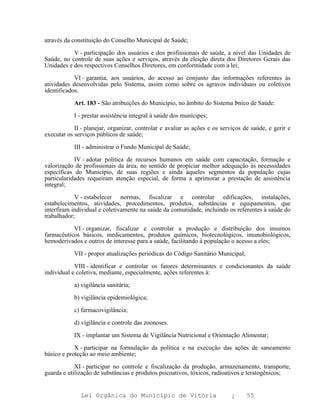 através da constituição do Conselho Municipal de Saúde;

           V - participação dos usuários e dos profissionais de saúde, a nível das Unidades de
Saúde, no controle de suas ações e serviços, através da eleição direta dos Diretores Gerais das
Unidades e dos respectivos Conselhos Diretores, em conformidade com a lei;

            VI - garantia, aos usuários, do acesso ao conjunto das informações referentes às
atividades desenvolvidas pelo Sistema, assim como sobre os agravos individuais ou coletivos
identificados.

            Art. 183 - São atribuições do Município, no âmbito do Sistema Þnico de Saúde:

            I - prestar assistência integral à saúde dos munícipes;

            II - planejar, organizar, controlar e avaliar as ações e os serviços de saúde, e gerir e
executar os serviços públicos de saúde;

            III - administrar o Fundo Municipal de Saúde;

            IV - adotar política de recursos humanos em saúde com capacitação, formação e
valorização de profissionais da área, no sentido de propiciar melhor adequação às necessidades
específicas do Município, de suas regiões e ainda àqueles segmentos da população cujas
particularidades requeiram atenção especial, de forma a aprimorar a prestação de assistência
integral;

            V - estabelecer normas, fiscalizar e controlar edificações, instalações,
estabelecimentos, atividades, procedimentos, produtos, substâncias e equipamentos, que
interfiram individual e coletivamente na saúde da comunidade, incluindo os referentes à saúde do
trabalhador;

           VI - organizar, fiscalizar e controlar a produção e distribuição dos insumos
farmacêuticos básicos, medicamentos, produtos químicos, biotecnológicos, imunobiológicos,
hemoderivados e outros de interesse para a saúde, facilitando à população o acesso a eles;

            VII - propor atualizações periódicas do Código Sanitário Municipal;

            VIII - identificar e controlar os fatores determinantes e condicionantes da saúde
individual e coletiva, mediante, especialmente, ações referentes à:

            a) vigilância sanitária;

            b) vigilância epidemiológica;

            c) farmacovigilância;

            d) vigilância e controle das zoonoses.

            IX - implantar um Sistema de Vigilância Nutricional e Orientação Alimentar;

            X - participar na formulação da política e na execução das ações de saneamento
básico e proteção ao meio ambiente;

            XI - participar no controle e fiscalização da produção, armazenamento, transporte,
guarda e utilização de substâncias e produtos psicoativos, tóxicos, radioativos e teratogênicos;


              Lei Orgânica do Município de Vitória                          ¿     55
 