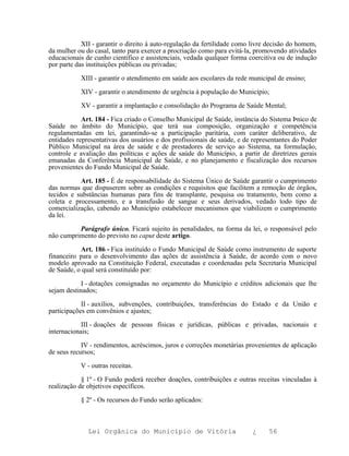 XII - garantir o direito à auto-regulação da fertilidade como livre decisão do homem,
da mulher ou do casal, tanto para exercer a procriação como para evitá-la, promovendo atividades
educacionais de cunho científico e assistenciais, vedada qualquer forma coercitiva ou de indução
por parte das instituições públicas ou privadas;

           XIII - garantir o atendimento em saúde aos escolares da rede municipal de ensino;

           XIV - garantir o atendimento de urgência à população do Município;

           XV - garantir a implantação e consolidação do Programa de Saúde Mental;

            Art. 184 - Fica criado o Conselho Municipal de Saúde, instância do Sistema Þnico de
Saúde no âmbito do Município, que terá sua composição, organização e competência
regulamentadas em lei, garantindo-se a participação paritária, com caráter deliberativo, de
entidades representativas dos usuários e dos profissionais de saúde, e de representantes do Poder
Público Municipal na área de saúde e de prestadores de serviço ao Sistema, na formulação,
controle e avaliação das políticas e ações de saúde do Município, a partir de diretrizes gerais
emanadas da Conferência Municipal de Saúde, e no planejamento e fiscalização dos recursos
provenientes do Fundo Municipal de Saúde.

           Art. 185 - É de responsabilidade do Sistema Único de Saúde garantir o cumprimento
das normas que dispuserem sobre as condições e requisitos que facilitem a remoção de órgãos,
tecidos e substâncias humanas para fins de transplante, pesquisa ou tratamento, bem como a
coleta e processamento, e a transfusão de sangue e seus derivados, vedado todo tipo de
comercialização, cabendo ao Município estabelecer mecanismos que viabilizem o cumprimento
da lei.

          Parágrafo único. Ficará sujeito às penalidades, na forma da lei, o responsável pelo
não cumprimento do previsto no caput deste artigo.

           Art. 186 - Fica instituído o Fundo Municipal de Saúde como instrumento de suporte
financeiro para o desenvolvimento das ações de assistência à Saúde, de acordo com o novo
modelo aprovado na Constituição Federal, executadas e coordenadas pela Secretaria Municipal
de Saúde, o qual será constituído por:

            I - dotações consignadas no orçamento do Município e créditos adicionais que lhe
sejam destinados;

            II - auxílios, subvenções, contribuições, transferências do Estado e da União e
participações em convênios e ajustes;

            III - doações de pessoas físicas e jurídicas, públicas e privadas, nacionais e
internacionais;

            IV - rendimentos, acréscimos, juros e correções monetárias provenientes de aplicação
de seus recursos;

           V - outras receitas.

            § 1º - O Fundo poderá receber doações, contribuições e outras receitas vinculadas à
realização de objetivos específicos.

           § 2º - Os recursos do Fundo serão aplicados:



              Lei Orgânica do Município de Vitória                       ¿     56
 