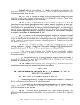 Parágrafo único. O meio ambiente e os cidadãos não poderão ser prejudicados pelo
lançamento inadequado de efluentes líquidos e resíduos sólidos ou pela criação de obstáculos ao
livre escoamento das águas pluviais.

            Art. 191 - Todos os sistemas de esgotos, bem como os efluentes líquidos de origem
industrial deverão ser previamente tratados, antes de serem despejados nos cursos d'água, lagoas
ou mares, de maneira a assegurar a sua não nocividade.

            Art. 192 - Compete ao Poder Executivo, exclusivamente, a concessão de alvará de
funcionamento para estabelecimentos industriais de qualquer porte em logradouros do Município,
de ocupação estritamente residencial, quando a empresa fizer uso de matéria prima, maquinário
ou ferramentas que produzam gases; pó que fique em suspensão na atmosfera; exalação fétida ou
passível de criar estado alérgico, ou cujas atividades promovam desconforto ou produzam ruídos;
devendo estabelecer prazo mínimo para que aquelas já existentes e em funcionamento se adaptem
às condições garantidoras da sadia qualidade de vida.

            Art. 193 - Aos que, por ação ou omissão, adotarem condutas ou atividades lesivas ao
meio ambiente, provocadas por vazamento de óleo combustível ou derrame de detritos nas baías,
braços de mar ou praias que integram áreas circundantes do Município, o Poder Executivo fixará
multas compatíveis com a extensão dos danos, independentemente da obrigação de restauração
dos prejuízos causados.

            Art. 194 - Fica a Secretaria Municipal de Saúde, através de Departamento de Saúde
Pública, responsável a proceder a fiscalização e vistoria em instalações hidro-sanitárias prediais,
para efeito de concessão de "habite-se" de imóveis construídos na cidade de Vitória.

            § 1º - Da vistoria será fornecida uma Certidão à parte interessada, mediante
requerimento, contendo as informações necessárias, quanto ao estado das instalações sanitárias
do respectivo imóvel.

            § 2º - A Certidão de que trata o parágrafo anterior, será documento obrigatório à
concessão do "habite-se" por parte da Prefeitura Municipal de Vitória, devendo fazer parte
integrante do requerimento para esse fim.

            Art. 195 - O Município assegurará, tanto quanto possível, a pluralidade de sistemas
terapêuticos, evitando a exclusividade das abordagens heteropáticas.

                                         CAPÍTULO III

    DA ASSISTÊNCIA SOCIAL À FAMÍLIA, À CRIANÇA AO ADOLESCENTE, AO
                        DEFICIENTE E AO IDOSO

           Art. 196 - A família receberá especial proteção do Município.

             § 1º - O Município propiciará recursos educacionais e científicos para o exercício do
direito ao planejamento familiar, como livre decisão do casal.

            § 2º - O Município assegurará a assistência à família na pessoa de cada um dos que a
integra, denunciando e encaminhando às entidades competentes todos os atos de violência
praticados no âmbito de suas relações.

           Art. 197 - É dever da família, da sociedade e do Estado assegurar à criança e ao
adolescente, admitida a participação de entidades não-governamentais e obedecendo os seguintes
preceitos:


              Lei Orgânica do Município de Vitória                         ¿     58
 