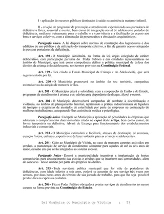 I - aplicação de recursos públicos destinados à saúde na assistência materno-infantil.

            II - criação de programas de prevenção e atendimento especializado aos portadores de
deficiência física, sensorial e mental, bem como de integração social de adolescente portador de
deficiência, mediante treinamento para o trabalho e a convivência e a facilitação do acesso aos
bens e serviços coletivos, com a eliminação de preconceitos e obstáculos arquitetônicos.

            Parágrafo único. A lei disporá sobre normas de construção dos logradouros e dos
edifícios de uso público e da utilização do transporte coletivo, a fim de garantir acesso adequado
às pessoas portadoras de deficiência.

             Art. 198 - O Município constituirá, na forma da lei, órgão colegiado de caráter
deliberativo, com participação paritária do Poder Público e das entidades representativas no
âmbito do Município, que terá como competência definir a política municipal de defesa dos
direitos da criança e do adolescente, nos termos previstos na Constituição Federal.

           Art. 199 - Fica criado o Fundo Municipal da Criança e do Adolescente, que será
regulamentado por lei.

            Art. 200 - O Município promoverá no âmbito do seu território, campanhas
estimulativas da adoção de menores órfãos.

           Art. 201 - O Município criará e subsidiará, com a cooperação da União e do Estado,
programas de atendimento à criança e ao adolescente dependente de drogas, álcool e outros.

            Art. 202 - O Município desenvolverá campanhas de combate à discriminação e
violência, no âmbito do planejamento familiar, reprimindo a prática indiscriminada de ligadura
de trompas e exigências de atestados de esterilidade por parte de empresas na contratação de
mulheres trabalhadoras, assegurando-lhes assistência médica e psicológica.

             Parágrafo único. Compete ao Município a aplicação de penalidades às empresas que
adotarem o comportamento discriminatório citado no caput deste artigo, bem como cassar, de
forma temporária ou definitiva, Alvará de Licença para funcionamento dos estabelecimentos
industriais e comerciais.

            Art. 203 - O Município estimulará e facilitará, através de destinação de recursos,
espaços físicos, culturais, esportivos e de lazer voltados para as crianças e adolescentes.

            Art. 204 - Cabe ao Município de Vitória, no caso de menores carentes assistidos em
creches, a manutenção de serviço de atendimento alimentar para aqueles de até os seis anos de
idade, ocasião em que serão integradas ao sistema escolar.

           Parágrafo Þnico - Deverá a municipalidade incentivar a implantação de hortas
comunitárias para abastecimento das escolas e creches que se inserirem nas comunidades, além
do concurso nesse sentido por parte dos próprios residentes.

            Art. 205 - Toda servidora pública municipal que for mãe de portadores de
deficiências, com idade inferior a seis anos, poderá se ausentar de seu serviço três vezes por
semana, por duas horas antes do término de sua jornada de trabalho, para que lhe seja possível
prestar-lhes os especiais cuidados.

            Art. 206 - Fica o Poder Público obrigado a prestar serviços de atendimento ao menor
carente na forma prevista na Constituição do Estado.



              Lei Orgânica do Município de Vitória                        ¿     59
 