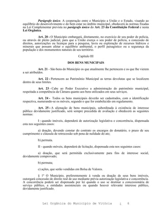 Parágrafo único. A cooperação entre o Município a União e o Estado, visando ao
equilíbrio do desenvolvimento e do bem estar no âmbito municipal, obedecerá às normas fixadas
na Lei Complementar prevista no parágrafo único do Art. 23 da Constituição Federal e nesta
Lei Orgânica.

            Art. 20 - O Município embargará, diretamente, no exercício de seu poder de polícia,
ou através de pleito judicial, para que a União exerça o seu poder de polícia, a concessão de
direitos, autorizações ou licenças para a pesquisa, lavra ou exploração de recursos hídricos e
minerais que possam afetar o equilíbrio ambiental, o perfil paisagístico ou a segurança da
população e dos monumentos naturais de seu território.

                                           Capítulo III

                                  DOS BENS MUNICIPAIS

             Art. 21 - São bens do Município os que atualmente lhe pertencem e os que lhe vierem
a ser atribuídos.

            Art. 22 - Pertencem ao Patrimônio Municipal as terras devolutas que se localizem
dentro de seus limites.

            Art. 23 - Cabe ao Poder Executivo a administração do patrimônio municipal,
respeitada a competência da Câmara quanto aos bens utilizados em seus serviços.

            Art. 24 - Todos os bens municipais deverão ser cadastrados, com a identificação
respectiva, numerando-se os móveis, segundo o que for estabelecido em regulamento.

           Art. 25 - A alienação de bens municipais, subordinada à existência de interesse
público devidamente justificado, será sempre precedida de avaliação e obedecerá as seguintes
normas:

            I - quando imóveis, dependerá de autorização legislativa e concorrência, dispensada
esta nos seguintes casos:

          a) doação, devendo constar do contrato os encargos do donatário, o prazo de seu
cumprimento e cláusula de retrocessão sob pena de nulidade do ato;

           b) permuta.

           II - quando móveis, dependerá de licitação, dispensada esta nos seguintes casos:

          a) doação, que será permitida exclusivamente para fins de interesse social,
devidamente comprovado;

           b) permuta;

           c) ações, que serão vendidas em Bolsa de Valores.

           § 1º O Município, preferentemente à venda ou doação de seus bens imóveis,
outorgará concessão de direito real de uso mediante prévia autorização legislativa e concorrência.
A concorrência poderá ser dispensada por lei quando o uso se destinar a concessionária de
serviço público, a entidades assistenciais ou quando houver relevante interesse público,
devidamente justificado.



               Lei Orgânica do Município de Vitória                        ¿     6
 