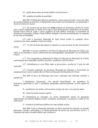 VI - gestão democrática do ensino público na forma da lei;

               VII - garantia do padrão de qualidade;

             Art. 213 - O Município aplicará, anualmente, nunca menos de trinta e cinco por cento
da receita resultante de impostos, compreendida a proveniente de transferências, na manutenção e
desenvolvimento do ensino.

            § 1º - Os recursos de que trata este artigo poderão ser destinados a bolsas de estudo
para o ensino fundamental, na forma da lei, para os que demonstrarem insuficiência de recursos,
quando houver falta de vagas e cursos regulares da rede pública municipal, na localidade da
residência do educando, ficando o Poder Público obrigado a investir prioritariamente na expansão
de sua rede na localidade.

          § 2º - cabe à Secretaria Municipal de Ação Social avaliar as condições sócio-
econômicas do aluno candidato à bolsa de estudo.

               § 3º - O valor da bolsa não poderá ser superior ao custo do aluno da rede municipal de
ensino.

             Art. 214 - A lei deve estabelecer um Plano de Educação do Município de Vitória, que
reflita as necessidades e anseios educacionais da municipalidade, subordinado à Lei de Diretrizes
e Bases.

            § 1º - Fica assegurada na elaboração do Plano de Educação do Município de Vitória,
a participação da comunidade científica, docentes, estudantes e pais de alunos.

               § 2º - Subordinam-se a este Plano todas as pré-escolas e escolas de 1º grau da rede
municipal.

          § 3º - Constitui atribuição da Secretaria Municipal de Educação a fiscalização do
cumprimento das metas estabelecidas no Plano de Educação do Município de Vitória.

               Art. 215 - O dever do Município para com a educação será efetivado mediante a
garantia de:

            I - atendimento educacional, com pessoal especializado, aos portadores de
deficiência, garantindo-se local e instalações apropriadas preferencialmente na rede regular de
ensino:

               II - atendimento em creche e pré-escola às crianças de zero a seis anos de idade;

               III - oferta de ensino noturno regular;

           IV - atendimento ao educando, no ensino fundamental através de programas
suplementares de material didático-escolar, transporte, alimentação e assistência à saúde de um
modo geral;

               V - existência de biblioteca pública em cada unidade escolar.

            Art. 216 - Cabe ao Município participar do plano nacional de educação de duração
plurianual, visando à articulação e ao desenvolvimento do ensino em seus diversos níveis e a
integração das ações do poder público que condizem a:



                 Lei Orgânica do Município de Vitória                          ¿    61
 
