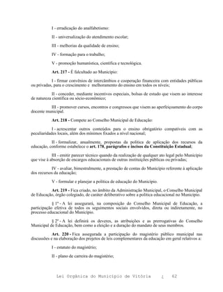 I - erradicação do analfabetismo:

           II - universalização do atendimento escolar;

           III - melhorias da qualidade de ensino;

           IV - formação para o trabalho;

           V - promoção humanística, científica e tecnológica.

           Art. 217 - É falcultado ao Município:

           I - firmar convênios de intercâmbios e cooperação financeira com entidades públicas
ou privadas, para o crescimento e melhoramento do ensino em todos os níveis;

            II - conceder, mediante incentivos especiais, bolsas de estudo que visem ao interesse
de natureza científica ou sócio-econômico;

          III - promover cursos, encontros e congressos que visem ao aperfeiçoamento do corpo
docente municipal.

           Art. 218 - Compete ao Conselho Municipal de Educação:

            I - acrescentar outros conteúdos para o ensino obrigatório compatíveis com as
peculiaridades locais, além dos mínimos fixados a nível nacional;

           II - formalizar, anualmente, propostas da política de aplicação dos recursos da
educação, conforme estabelece o art. 178, parágrafos e incisos da Constituição Estadual;

            III - emitir parecer técnico quando da realização de qualquer ato legal pelo Município
que vise à absorção de encargos educacionais de outras instituições públicas ou privadas;

           IV - avaliar, bimestralmente, a prestação de contas do Município referente à aplicação
dos recursos da educação;

           V - formular e planejar a política de educação do Município.

          Art. 219 - Fica criado, no âmbito da Administração Municipal, o Conselho Municipal
de Educação, órgão colegiado, de caráter deliberativo sobre a política educacional no Município.

            § 1º - A lei assegurará, na composição do Conselho Municipal de Educação, a
participação efetiva de todos os seguimentos sociais envolvidos, direta ou indiretamente, no
processo educacional do Município.

           § 2º - A lei definirá os deveres, as atribuições e as prerrogativas do Conselho
Municipal de Educação, bem como a eleição e a duração do mandato de seus membros.

            Art. 220 - Fica assegurada a participação do magistério público municipal nas
discussões e na elaboração dos projetos de leis complementares da educação em geral relativos a:

           I - estatuto do magistério;

           II - plano de carreira do magistério;



              Lei Orgânica do Município de Vitória                        ¿     62
 