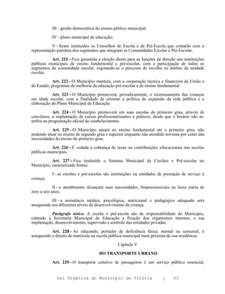 III - gestão democrática do ensino público municipal;

           IV - plano municipal de educação;

           V - ficam instituídos os Conselhos de Escola e de Pré-Escola que contarão com a
representação paritária dos segmentos que integram as Comunidades Escolar e Pré-Escolar.

          Art. 221 - Fica garantida a eleição direta para as funções de direção nas instituições
públicas municipais de ensino fundamental e pré-escolar, com a participação de todos os
segmentos da comunidade escolar, esgotando-se o processo de escolha no âmbito da unidade
escolar.

            Art. 222 - O Município manterá, com a cooperação técnica e financeira da União e
do Estado, programas de melhoria da educação pré-escolar e de ensino fundamental.

           Art. 223 - O Município promoverá, periodicamente, o recenseamento das crianças
em idade escolar, com a finalidade de orientar a política de expansão da rede pública e a
elaboração do Plano Municipal de Educação.

             Art. 224 - O Município promoverá em suas escolas do primeiro grau, através de
convênios, a implantação de cursos profissionalizantes e práticos, desde que o horário não in-
terfira na programação oficial do estabelecimento.

           Art. 225 - O Município atuará no ensino fundamental até o primeiro grau, não
podendo atuar no ensino de segundo grau e superior enquanto não atendido noventa por cento das
necessidades do ensino do primeiro grau.

           Art. 226 - É vedada a cobrança de taxas ou contribuições educacionais nas escolas
públicas municipais.

           Art. 227 - Fica instituído o Sistema Municipal de Creches e Pré-escolas no
Município, caracterizado forma:

           I - as creches e pré-escolas são instituições ou entidades de prestação de serviço à
criança;

             II - o atendimento alcançará suas necessidades, biopsicossociais na faixa etária de
zero a seis anos;

           III - a assistência médica, psicológica, nutricional e pedagógica adequada será
assegurada aos diferentes níveis de desenvolvimento da criança.

           Parágrafo único. A creche e pré-escola são de responsabilidade do Município,
cabendo à Secretaria Municipal de Educação a fixação dos organismos internos, a sua
implantação, desenvolvimento, supervisão e controle das entidades privadas.

           Art. 228 - Ao educando, portador de deficiência física, mental ou sensorial, é
assegurado o direito de matrícula na escola pública municipal mais próxima de sua residência.

                                                Capítulo V

                                     DO TRANSPORTE URBANO

           Art. 229 - O transporte coletivo de passageiros é um serviço público essencial,


              Lei Orgânica do Município de Vitória                       ¿    63
 