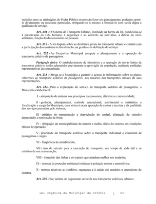 incluído entre as atribuições do Poder Público responsável por seu planejamento, podendo operá-
lo diretamente ou mediante permissão, obrigando-se o mesmo a fornecê-lo com tarifa digna e
qualidade de serviço.

           Art. 230 - O Sistema de Transporte Urbano, instituído na forma da lei, condiciona-se
à preservação da vida humana, à segurança e ao conforto do indivíduo, à defesa do meio
ambiente, função do deslocamento de pessoas.

            Art. 231 - A lei disporá sobre as diretrizes gerais do transporte urbano e contará com
a participação dos usuários na fiscalização, na gestão e na definição do serviço.

            Art. 232 - Ao Executivo Municipal compete o planejamento e a operação do
transporte coletivo de passageiros.

            Parágrafo único. O estabelecimento de itinerários e a operação de novas linhas de
transporte coletivo, serão submetidos previamente à aprovação da população, mediante entidades
representativas da comunidade.

            Art. 233 - Obriga-se o Município a garantir o acesso às informações sobre os planos
referentes ao transporte coletivo de passageiros, aos usuários dos transportes através de suas
representações.

           Art. 234 - Para a exploração do serviço de transporte coletivo de passageiros, o
Município estabelecerá:

            I - adequação do sistema aos princípios da economia, eficiência e racionalidade;

            II - gerência, planejamento, controle operacional, patrimonial e estatístico e
fiscalização a cargo do Município, com vistas à exata apuração de custos e receitas e da qualidade
dos serviços prestados pelo sistema;

           III - critérios de remuneração e depreciação do capital, alienação de veículos
depreciados e renovação da frota;

           IV - obrigação da municipalidade de manter a malha viária do sistema em condições
ótimas de operação;

           V - prioridade do transporte coletivo sobre o transporte individual e comercial de
passageiros e cargas.

           VI - freqüência do atendimento;

             VII - tipo de veículo para a execução do transporte, seu tempo de vida útil e os
critérios de sua manutenção;

           VIII - itinerário das linhas e os trajetos que atendam melhor aos usuários;

           IX - normas de proteção ambiental relativas à poluição sonora e atmosférica;

           X - normas relativas ao conforto, segurança e à saúde dos usuários e operadores do
sistema.

           Art. 235 - São isentos de pagamento de tarifa nos transportes coletivos urbanos:



              Lei Orgânica do Município de Vitória                         ¿     64
 